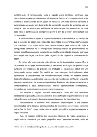 161



território-rede. O território-rede seria a ligação entre territórios contínuos aos
descontínuos superando, conforme a afirmação de Souza, a “concepção clássica de
território: a exclusividade de um poder em relação a um dado território” referente à
superposição de poder em detrimento da concepção clássica de territórios que se
justapõe. Isto se explica pela existência da rede na qual não necessitam de uma
base física e contínua para exercer seu poder e sim de “pontos” para realizar sua
comunicação.
         A verticalidade das ações é o que caracterizaria o território-rede no sentido de
que o exercício de poder não é impedido pelas redes e seus “entrepostos” pontuais
que coexistem com outras redes num mesmo espaço, pois embora não haja a
contigüidade territorial, há a configuração simbólico-cultural de pertencimento ao
espaço social historicamente constituído, no qual há uma relação de poder expressa
em campos de forças que lutam pela hegemonia de projetos e manutenção do
poder.
         As redes são responsáveis pela gênese de territorialidades, quanto têm a
capacidade de subjugar territorialidades já existentes em função de possuir força
suficiente de imposição de projetos de produção e reprodução social em um
determinado espaço social. Na medida em que subjugam territorialidades, elas
apresentam a possibilidade de desterritorialização sendo ao mesmo tempo
desterritorializadas, característica esta, que não as impedem de configurar, enquanto
elemento participativo de novas territorialidades. Portanto, são desterritorializadas e
territorializantes e estas características, embora aparentemente contraditórias,
completam-se e reproduzem-se em um mesmo processo.
           Em relação à região, também considerada como um dos conceitos
balizadores da geografia, a discussão sobre a sua definição enquanto conceito e sua
utilização como instrumento de análise apresenta pontos de vista diferentes.
           Historicamente, o conceito teve diferentes interpretações e até mesmo
classificações para designar particularidades de fenômenos ou eventos, conforme
indicações de Rua47 como: região natural, região geográfica, região homogênea e
região funcional.
           Rua, no resgate histórico dos conceitos clássicos de região geográfica e
região natural, menciona que região geográfica seria “extensão territorial, onde as


47
     RUA, João et al. Para Ensinar Geografia. Rio de Janeiro, RJ: ACCESS, Editora, 1993.
 