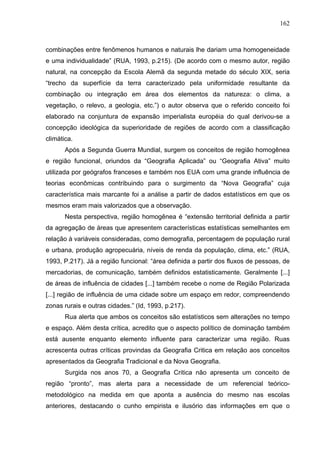 162



combinações entre fenômenos humanos e naturais lhe dariam uma homogeneidade
e uma individualidade” (RUA, 1993, p.215). (De acordo com o mesmo autor, região
natural, na concepção da Escola Alemã da segunda metade do século XIX, seria
“trecho da superfície da terra caracterizado pela uniformidade resultante da
combinação ou integração em área dos elementos da natureza: o clima, a
vegetação, o relevo, a geologia, etc.”) o autor observa que o referido conceito foi
elaborado na conjuntura de expansão imperialista européia do qual derivou-se a
concepção ideológica da superioridade de regiões de acordo com a classificação
climática.
       Após a Segunda Guerra Mundial, surgem os conceitos de região homogênea
e região funcional, oriundos da “Geografia Aplicada” ou “Geografia Ativa” muito
utilizada por geógrafos franceses e também nos EUA com uma grande influência de
teorias econômicas contribuindo para o surgimento da “Nova Geografia” cuja
característica mais marcante foi a análise a partir de dados estatísticos em que os
mesmos eram mais valorizados que a observação.
       Nesta perspectiva, região homogênea é “extensão territorial definida a partir
da agregação de áreas que apresentem características estatísticas semelhantes em
relação à variáveis consideradas, como demografia, percentagem de população rural
e urbana, produção agropecuária, níveis de renda da população, clima, etc.” (RUA,
1993, P.217). Já a região funcional: “área definida a partir dos fluxos de pessoas, de
mercadorias, de comunicação, também definidos estatisticamente. Geralmente [...]
de áreas de influência de cidades [...] também recebe o nome de Região Polarizada
[...] região de influência de uma cidade sobre um espaço em redor, compreendendo
zonas rurais e outras cidades.” (Id, 1993, p.217).
       Rua alerta que ambos os conceitos são estatísticos sem alterações no tempo
e espaço. Além desta crítica, acredito que o aspecto político de dominação também
está ausente enquanto elemento influente para caracterizar uma região. Ruas
acrescenta outras críticas provindas da Geografia Critica em relação aos conceitos
apresentados da Geografia Tradicional e da Nova Geografia.
       Surgida nos anos 70, a Geografia Critica não apresenta um conceito de
região “pronto”, mas alerta para a necessidade de um referencial teórico-
metodológico na medida em que aponta a ausência do mesmo nas escolas
anteriores, destacando o cunho empirista e ilusório das informações em que o
 