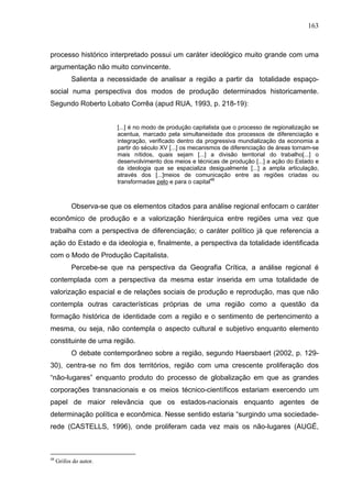 163



processo histórico interpretado possui um caráter ideológico muito grande com uma
argumentação não muito convincente.
           Salienta a necessidade de analisar a região a partir da totalidade espaço-
social numa perspectiva dos modos de produção determinados historicamente.
Segundo Roberto Lobato Corrêa (apud RUA, 1993, p. 218-19):


                        [...] é no modo de produção capitalista que o processo de regionalização se
                        acentua, marcado pela simultaneidade dos processos de diferenciação e
                        integração, verificado dentro da progressiva mundialização da economia a
                        partir do século XV [...] os mecanismos de diferenciação de áreas tornam-se
                        mais nítidos, quais sejam [...] a divisão territorial do trabalho[...] o
                        desenvolvimento dos meios e técnicas de produção [...] a ação do Estado e
                        da ideologia que se espacializa desigualmente [...] a ampla articulação,
                        através dos [...]meios de comunicação entre as regiões criadas ou
                        transformadas pelo e para o capital48



           Observa-se que os elementos citados para análise regional enfocam o caráter
econômico de produção e a valorização hierárquica entre regiões uma vez que
trabalha com a perspectiva de diferenciação; o caráter político já que referencia a
ação do Estado e da ideologia e, finalmente, a perspectiva da totalidade identificada
com o Modo de Produção Capitalista.
           Percebe-se que na perspectiva da Geografia Crítica, a análise regional é
contemplada com a perspectiva da mesma estar inserida em uma totalidade de
valorização espacial e de relações sociais de produção e reprodução, mas que não
contempla outras características próprias de uma região como a questão da
formação histórica de identidade com a região e o sentimento de pertencimento a
mesma, ou seja, não contempla o aspecto cultural e subjetivo enquanto elemento
constituinte de uma região.
           O debate contemporâneo sobre a região, segundo Haersbaert (2002, p. 129-
30), centra-se no fim dos territórios, região com uma crescente proliferação dos
“não-lugares” enquanto produto do processo de globalização em que as grandes
corporações transnacionais e os meios técnico-científicos estariam exercendo um
papel de maior relevância que os estados-nacionais enquanto agentes de
determinação política e econômica. Nesse sentido estaria “surgindo uma sociedade-
rede (CASTELLS, 1996), onde proliferam cada vez mais os não-lugares (AUGÉ,



48
     Grifos do autor.
 