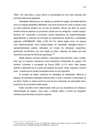 164



1992)”. Em vista disto, o autor coloca a necessidade de uma maior precisão dos
conceitos básicos da geografia.
       Haersbaert salienta que, em relação ao conceito de região, não basta defini-la
como um espaço geográfico delimitado, mas deve-se levar em conta a escala a qual
se refere podendo também ser um tipo de território. Afirma que além da escala,
também deve-se observar os processos sociais que se configuram “no/pelo espaço”
devendo ser “associada a processos sociais específicos de (re)territorialização,
especialmente a dinâmica de formação de regionalismos (políticos) e identidades
regionais” (HAERBAERT, 2002, p.136). Por fim, define região como “um espaço
(não institucionalizado como Estado-nação) de identidade ideológico-cultural e
representatividade política, articulado em função de interesses específicos,
geralmente econômicos, por uma fração ou bloco “regional” de classe que nele
reconhece sua base territorial de reprodução.”49
       Neste capítulo, procurei enfatizar a discussão sobre território, rede e região,
visto que os mesmos colocam-se como elementos constituintes do espaço. Por
território, considero a concepção de Souza (2002, p.111) como “todo espaço
definido e delimitado por e a partir das relações de poder”. Rede, segundo o mesmo
autor, constitui-se em pontos conectados entre si e por segmento.
       O conceito de região, conforme as indicações de Haersbaert, refere-se a
espaços de identidade ideológico-cultural sobre o qual é exercida a dominação de
um bloco, fração ou classe social em prol de seus interesses de reprodução sócio-
econômica de um território determinado.
       Estes conceitos foram selecionados tanto por sua importância em relação à
caracterização do espaço, como para a reflexão sobre o ensino de Geografia,
conforme será discutido no próximo capítulo.




49
   Este conceito, apresentado em nota de rodapé foi extraído pelo próprio autor de um trabalho por ele
desenvolvido sobre a Campanha Gaúcha (HAESBAERT, 1988, p.25).
 