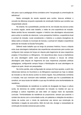 167



não para o que a pedagogia clínica considera como “recuperação ou amenização da
deficiência”.
       Nesta concepção de escola especial para surdos, deve-se enfatizar o
conceito de diferença enquanto expressão de construção histórica que constitui sua
singularidade cultural.
       No entanto, há a possibilidade, prevista em lei, de inclusão dos alunos surdos
no ensino regular, sendo este trabalho, o relato de uma experiência de inclusão.
Neste sentido fez-se necessário resgatar o histórico das abordagens educacionais
para surdos no sentido de relacionar, numa perspectiva histórica, a experiência local
e pontual de inclusão. Local considerando o histórico e a própria divergência de
idéias sobre a inclusão no município de Canoas, e pontual em relação à experiência
particular de inclusão na Escola Farroupilha.
       Defendi neste trabalho que ao longo do processo histórico, houve a disputa
entre duas abordagens balizadoras das experiências educacionais para surdos que
configuram dois campos de forças em disputa pela hegemonia de seus respectivos
projetos: O Ouvintismo e o Bilingüismo. Em decorrência disto, houve a interferência
de uma abordagem sobre outra provocando avanços e recuos de ambas
abordagens pela disputa de hegemonia de suas respectivas propostas políticas
pedagógicas, configurando campos forças e hibridizações de suas abordagens de
origens as quais devem ser pesquisadas.
       Na minha opinião, esta configuração de campos de força opostos, a partir dos
referenciais teóricos do Ouvintismo e do Bilingüismo expressam-se hoje no debate
da inclusão ou não de alunos surdos no ensino regular. Aos profissionais contrários
a inclusão, mas que vivenciam esta realidade, acredito que há a possibilidade de
constituir, em seus locais de trabalho o que aqui foi definido como territorialidades de
resistência.
       Territorialidades de resistência no sentido de divulgação da língua e cultura
surda, de denúncia do caráter colonizador da inclusão na medida em que se
privilegia a cultura majoritária por esta deter um espaço maior de expressão
curricular. Territorialidades de resistência ao proporcionar, sempre que possível, o
contato dos alunos com a comunidade surda, em palestras e visitações de escolas e
clubes de surdos com o intuito de oportunizar aos alunos sua construção de
identidade e resgate da auto-estima. Além de tudo isto, divulgar a necessidade de
construção de escolas exclusivas para surdos.
 