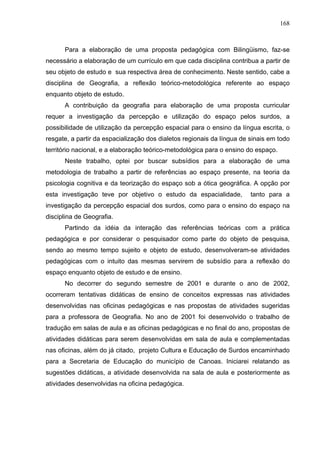 168



      Para a elaboração de uma proposta pedagógica com Bilingüismo, faz-se
necessário a elaboração de um currículo em que cada disciplina contribua a partir de
seu objeto de estudo e sua respectiva área de conhecimento. Neste sentido, cabe a
disciplina de Geografia, a reflexão teórico-metodológica referente ao espaço
enquanto objeto de estudo.
      A contribuição da geografia para elaboração de uma proposta curricular
requer a investigação da percepção e utilização do espaço pelos surdos, a
possibilidade de utilização da percepção espacial para o ensino da língua escrita, o
resgate, a partir da espacialização dos dialetos regionais da língua de sinais em todo
território nacional, e a elaboração teórico-metodológica para o ensino do espaço.
      Neste trabalho, optei por buscar subsídios para a elaboração de uma
metodologia de trabalho a partir de referências ao espaço presente, na teoria da
psicologia cognitiva e da teorização do espaço sob a ótica geográfica. A opção por
esta investigação teve por objetivo o estudo da espacialidade,          tanto para a
investigação da percepção espacial dos surdos, como para o ensino do espaço na
disciplina de Geografia.
      Partindo da idéia da interação das referências teóricas com a prática
pedagógica e por considerar o pesquisador como parte do objeto de pesquisa,
sendo ao mesmo tempo sujeito e objeto de estudo, desenvolveram-se atividades
pedagógicas com o intuito das mesmas servirem de subsídio para a reflexão do
espaço enquanto objeto de estudo e de ensino.
      No decorrer do segundo semestre de 2001 e durante o ano de 2002,
ocorreram tentativas didáticas de ensino de conceitos expressas nas atividades
desenvolvidas nas oficinas pedagógicas e nas propostas de atividades sugeridas
para a professora de Geografia. No ano de 2001 foi desenvolvido o trabalho de
tradução em salas de aula e as oficinas pedagógicas e no final do ano, propostas de
atividades didáticas para serem desenvolvidas em sala de aula e complementadas
nas oficinas, além do já citado, projeto Cultura e Educação de Surdos encaminhado
para a Secretaria de Educação do município de Canoas. Iniciarei relatando as
sugestões didáticas, a atividade desenvolvida na sala de aula e posteriormente as
atividades desenvolvidas na oficina pedagógica.
 