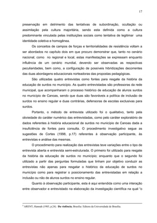 17



preservação em detrimento das tentativas de subordinação, ocultação ou
assimilação pela cultura majoritária, sendo esta definida como a cultura
predominante vinculada pelas instituições sociais como tentativa de legitimar uma
identidade coletiva e homogênea.
           Os conceitos de campos de forças e territorialidades de resistência voltam a
ser abordados no capítulo dois em que procuro demonstrar que, tanto no cenário
nacional, como no regional e local, estas manifestações se expressam enquanto
influência de um cenário mundial, devendo ser observadas as respectivas
peculiaridades, bem como, a configuração de possíveis hibridizações decorrentes
das duas abordagens educacionais norteadoras das propostas pedagógicas.
           São utilizadas quatro entrevistas como fontes para resgate da história da
educação de surdos no município. As quatro entrevistadas são professoras da rede
municipal, que acompanharam o processo histórico de educação de alunos surdos
no município de Canoas, sendo que duas são favoráveis a política de inclusão de
surdos no ensino regular e duas contrárias, defensoras de escolas exclusivas para
surdos.
           Portanto, o método de entrevista utilizado foi o qualitativo, tanto pela
obviedade do caráter numérico das entrevistadas, como pelo caráter exploratório de
dados referentes à história educacional de surdos no município de Canoas dada a
insuficiência de fontes para consulta. O procedimento investigativo segue as
sugestões de Cortes (1998, p.17) referentes à observação participante, às
entrevistas e análise das mesmas.
           O procedimento para realização das entrevistas teve variações entre o tipo de
entrevista aberta e entrevista semi-estruturada. O primeiro foi utilizado para resgate
da história da educação de surdos no município; enquanto que o segundo foi
utilizado a partir das perguntas formuladas que tinham por objetivo conduzir as
entrevistas não apenas para resgatar o histórico da educação de surdos no
município como para registrar o posicionamento das entrevistadas em relação a
inclusão ou não de alunos surdos no ensino regular.
           Quanto à observação participante, esta é aqui entendida como uma interação
entre observador e entrevistado na elaboração da investigação científica na qual “o




4
    ARENT, Hannah (1985, p.24). Da violência. Brasília: Editora da Universidade de Brasília.
 