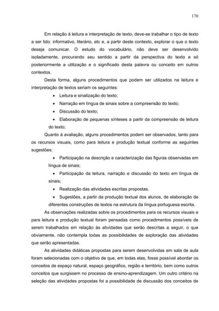 170



       Em relação à leitura e interpretação de texto, deve-se trabalhar o tipo de texto
a ser lido: informativo, literário, etc e, a partir deste contexto, explorar o que o texto
deseja comunicar. O estudo do vocabulário, não deve ser desenvolvido
isoladamente, procurando seu sentido a partir da perspectiva do texto e só
posteriormente a utilização e o significado desta palavra ou conceito em outros
contextos.
       Desta forma, alguns procedimentos que podem ser utilizados na leitura e
interpretação de textos seriam os seguintes:
             •   Leitura e sinalização do texto;
             •   Narração em língua de sinais sobre a compreensão do texto;
             •   Discussão do texto;
             •   Elaboração de pequenas sínteses a partir da compreensão de leitura
         do texto;
       Quanto à avaliação, alguns procedimentos podem ser observados, tanto para
os recursos visuais, como para leitura e produção textual conforme as seguintes
sugestões:
             •   Participação na descrição e caracterização das figuras observadas em
         língua de sinais;
             •   Participação da leitura, narração e discussão do texto em língua de
         sinais;
             •   Realização das atividades escritas propostas.
             •   Sugestões, a partir da produção textual dos alunos, de elaboração de
         diferentes construções de textos na estrutura da língua portuguesa escrita.
       As observações realizadas sobre os procedimentos para os recursos visuais e
para leitura e produção textual foram pensadas como procedimentos possíveis de
serem trabalhados em relação às atividades que serão descritas a seguir, o que
obviamente, não contempla todas as possibilidades de exploração das atividades
que serão apresentadas.
       As atividades didáticas propostas para serem desenvolvidas em sala de aula
foram selecionadas com o objetivo de que, em todas elas, fosse possível abordar os
conceitos de espaço natural, espaço geográfico, região e território, bem como outros
conceitos que surgissem no processo de ensino-aprendizagem. Um outro critério na
seleção das atividades propostas foi a possibilidade de discussão dos conceitos de
 