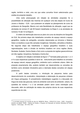 171



região, território e rede, uma vez que estes conceitos foram selecionados para
análise do presente trabalho.
       Uma outra preocupação em relação às atividades propostas foi a
possibilidade de utilização das mesmas em qualquer uma das etapas do Curso de
Jovens e Adultos – EJA – que pudessem se adaptar ao planejamento de curso da
professora de Geografia. Mesmo com esta flexibilidade de utilização, sugeri que as
atividades de número 01 até 09 fossem trabalhadas na Etapa 5, e as atividades de
números 10 até 12 na Etapa 6.
       O critério de distribuição deve-se ao plano de curso da disciplina de Geografia
do EJA. Na primeira etapa são trabalhados conceitos de espaço natural e espaço
geográfico, noções de cartografia, conceitos relacionados ao Universo e Sistema
Solar e à biosfera e suas três camadas inorgânicas: hidrosfera, atmosfera e litosfera.
Na segunda etapa são trabalhados o espaço geográfico brasileiro e suas
regionalizações, tanto a divisão do território brasileiro em cinco regiões (Norte,
Nordeste, Sudeste, Centro-Oeste e Sul) como a proposta de regiões geoeconômicas
em três regiões: Amazônica, Nordeste e Centro-Sul.
       O objetivo em relação à atividade da figura 1,50 formada pelas gravuras 1, 2, 3
e 4 e suas respectivas questões é servir de instrumento para trabalhar os conceitos
de espaço natural, espaço geográfico, ambiente rural e ambiente urbano. Além da
proposta propriamente dita, poderia também ser desenvolvidos os conceitos de
território como atividade introdutória para a retomada destes conceitos em etapas
posteriores.
       A    partir   destes    conceitos,    a    introdução     de   pequenos      textos    para
desenvolvimento de vocabulário, interpretação e elaboração de pequenas sínteses
em língua portuguesa. O procedimento metodológico sugerido é a discussão em
língua de sinais das gravuras, tanto do ambiente rural como do ambiente urbano. As
questões de número 1 e 2 da atividade podem servir como orientação para
discussão, além da solicitação de relatos dos próprios alunos de suas respectivas
experiências de vida.




50
  A atividade proposta foi extraída da obra de: MORENI, Maria; STRACCIA Carlos. GHD - Geografia e
História em debate. NEPE – Núcleo de Estudos e Pesquisa em Educação do Instituto Metodista de Ensino
Superior – S.B.Campo – SP: FTD. 199?.
 