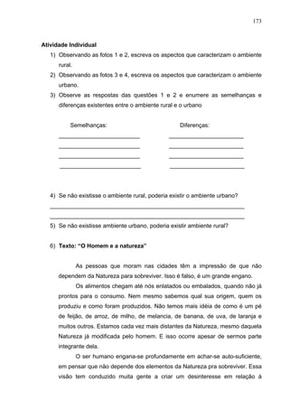 173



Atividade Individual
   1) Observando as fotos 1 e 2, escreva os aspectos que caracterizam o ambiente
      rural.
   2) Observando as fotos 3 e 4, escreva os aspectos que caracterizam o ambiente
      urbano.
   3) Observe as respostas das questões 1 e 2 e enumere as semelhanças e
      diferenças existentes entre o ambiente rural e o urbano


           Semelhanças:                             Diferenças:
      _________________________                 _______________________
      _________________________                 _______________________
      _________________________                 _______________________
      _________________________                 _______________________




   4) Se não existisse o ambiente rural, poderia existir o ambiente urbano?
   ____________________________________________________________
   ____________________________________________________________
   5) Se não existisse ambiente urbano, poderia existir ambiente rural?


   6) Texto: “O Homem e a natureza”


               As pessoas que moram nas cidades têm a impressão de que não
      dependem da Natureza para sobreviver. Isso é falso, é um grande engano.
               Os alimentos chegam até nós enlatados ou embalados, quando não já
      prontos para o consumo. Nem mesmo sabemos qual sua origem, quem os
      produziu e como foram produzidos. Não temos mais idéia de como é um pé
      de feijão, de arroz, de milho, de melancia, de banana, de uva, de laranja e
      muitos outros. Estamos cada vez mais distantes da Natureza, mesmo daquela
      Natureza já modificada pelo homem. E isso ocorre apesar de sermos parte
      integrante dela.
               O ser humano engana-se profundamente em achar-se auto-suficiente,
      em pensar que não depende dos elementos da Natureza pra sobreviver. Essa
      visão tem conduzido muita gente a criar um desinteresse em relação à
 