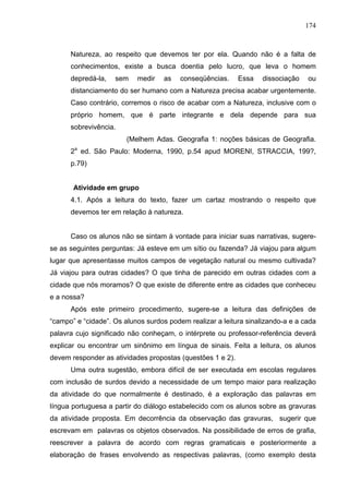 174



      Natureza, ao respeito que devemos ter por ela. Quando não é a falta de
      conhecimentos, existe a busca doentia pelo lucro, que leva o homem
      depredá-la,   sem    medir   as    conseqüências.     Essa   dissociação   ou
      distanciamento do ser humano com a Natureza precisa acabar urgentemente.
      Caso contrário, corremos o risco de acabar com a Natureza, inclusive com o
      próprio homem, que é parte integrante e dela depende para sua
      sobrevivência.
                        (Melhem Adas. Geografia 1: noções básicas de Geografia.
      2a ed. São Paulo: Moderna, 1990, p.54 apud MORENI, STRACCIA, 199?,
      p.79)


       Atividade em grupo
      4.1. Após a leitura do texto, fazer um cartaz mostrando o respeito que
      devemos ter em relação à natureza.


      Caso os alunos não se sintam à vontade para iniciar suas narrativas, sugere-
se as seguintes perguntas: Já esteve em um sítio ou fazenda? Já viajou para algum
lugar que apresentasse muitos campos de vegetação natural ou mesmo cultivada?
Já viajou para outras cidades? O que tinha de parecido em outras cidades com a
cidade que nós moramos? O que existe de diferente entre as cidades que conheceu
e a nossa?
      Após este primeiro procedimento, sugere-se a leitura das definições de
“campo” e “cidade”. Os alunos surdos podem realizar a leitura sinalizando-a e a cada
palavra cujo significado não conheçam, o intérprete ou professor-referência deverá
explicar ou encontrar um sinônimo em língua de sinais. Feita a leitura, os alunos
devem responder as atividades propostas (questões 1 e 2).
      Uma outra sugestão, embora difícil de ser executada em escolas regulares
com inclusão de surdos devido a necessidade de um tempo maior para realização
da atividade do que normalmente é destinado, é a exploração das palavras em
língua portuguesa a partir do diálogo estabelecido com os alunos sobre as gravuras
da atividade proposta. Em decorrência da observação das gravuras, sugerir que
escrevam em palavras os objetos observados. Na possibilidade de erros de grafia,
reescrever a palavra de acordo com regras gramaticais e posteriormente a
elaboração de frases envolvendo as respectivas palavras, (como exemplo desta
 