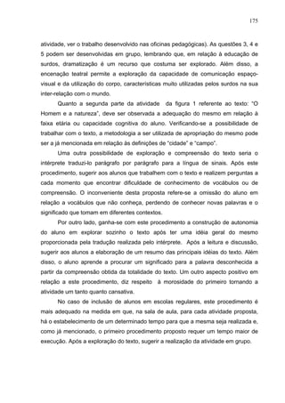 175



atividade, ver o trabalho desenvolvido nas oficinas pedagógicas). As questões 3, 4 e
5 podem ser desenvolvidas em grupo, lembrando que, em relação à educação de
surdos, dramatização é um recurso que costuma ser explorado. Além disso, a
encenação teatral permite a exploração da capacidade de comunicação espaço-
visual e da utilização do corpo, características muito utilizadas pelos surdos na sua
inter-relação com o mundo.
      Quanto a segunda parte da atividade        da figura 1 referente ao texto: “O
Homem e a natureza”, deve ser observada a adequação do mesmo em relação à
faixa etária ou capacidade cognitiva do aluno. Verificando-se a possibilidade de
trabalhar com o texto, a metodologia a ser utilizada de apropriação do mesmo pode
ser a já mencionada em relação às definições de “cidade” e “campo”.
      Uma outra possibilidade de exploração e compreensão do texto seria o
intérprete traduzi-lo parágrafo por parágrafo para a língua de sinais. Após este
procedimento, sugerir aos alunos que trabalhem com o texto e realizem perguntas a
cada momento que encontrar dificuldade de conhecimento de vocábulos ou de
compreensão. O inconveniente desta proposta refere-se a omissão do aluno em
relação a vocábulos que não conheça, perdendo de conhecer novas palavras e o
significado que tomam em diferentes contextos.
      Por outro lado, ganha-se com este procedimento a construção de autonomia
do aluno em explorar sozinho o texto após ter uma idéia geral do mesmo
proporcionada pela tradução realizada pelo intérprete. Após a leitura e discussão,
sugerir aos alunos a elaboração de um resumo das principais idéias do texto. Além
disso, o aluno aprende a procurar um significado para a palavra desconhecida a
partir da compreensão obtida da totalidade do texto. Um outro aspecto positivo em
relação a este procedimento, diz respeito à morosidade do primeiro tornando a
atividade um tanto quanto cansativa.
      No caso de inclusão de alunos em escolas regulares, este procedimento é
mais adequado na medida em que, na sala de aula, para cada atividade proposta,
há o estabelecimento de um determinado tempo para que a mesma seja realizada e,
como já mencionado, o primeiro procedimento proposto requer um tempo maior de
execução. Após a exploração do texto, sugerir a realização da atividade em grupo.
 