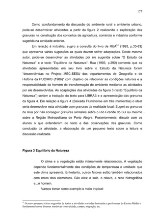 177



        Como aprofundamento da discussão do ambiente rural e ambiente urbano,
pode-se desenvolver atividades a partir da figura 2 realizando a exploração das
gravuras na construção dos conceitos de agricultura, comércio e indústria conforme
sugerida na atividade anterior.
        Em relação à indústria, sugiro a consulta do livro de RUA51 (1993, p.33-83)
que apresenta várias sugestões as quais devem sofrer adaptações. Deste mesmo
autor, pode-se desenvolver as atividades por ele sugerida sobre “O Estudo da
Natureza” e o texto “Equilíbrio da Natureza”. Rua (1993, p.290) comenta que as
atividades apresentadas em seu livro sobre o Estudo da Natureza foram
“desenvolvidas no Projeto MEC-SESU dos departamentos de Geografia e de
História da PUC/RIO (1986)” com objetivo de relacionar as condições naturais e a
responsabilidade do homem de transformação do ambiente mediante as atividades
por ele desenvolvidas. As adaptações das atividades da figura 3 (texto “Equilíbrio da
Natureza”) seriam a tradução do texto para LIBRAS e a apresentação das gravuras
da figura 4. Em relação a figura 4 (Baixada Fluminense em três momentos) o ideal
seria desenvolver esta atividade com gravuras da realidade local. Sugeri as gravuras
de Rua por não conseguir gravuras similares sobre o Rio Grande do Sul ou mesmo
sobre a Região Metropolitana de Porto Alegre. Posteriormente, discutir com os
alunos o que entenderam do texto e das observações das gravuras. Como
conclusão da atividade, a elaboração de um pequeno texto sobre a leitura e
discussão realizada.




Figura 3 Equilíbrio da Natureza


                 O clima e a vegetação estão intimamente relacionados, A vegetação
          depende fundamentalmente das condições de temperatura e umidade que
          este clima apresenta. Entretanto, outros fatores estão também relacionados
          com estes dois elementos. São eles: o solo, o relevo, a rede hidrográfica
          e...o homem.
                 Vamos tomar como exemplo o meio tropical:



51
  O autor apresenta várias sugestões de textos e atividades variadas destinadas a professores do Ensino Médio e
fundamental sobre diversas temáticas como cidade, campo, migração, etc.
 