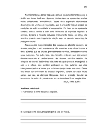 178



     Normalmente nas zonas tropicais o clima é fundamentalmente quente e
úmido, nas áreas litorâneas. Algumas destas áreas se apresentam muitas
vezes acidentadas, montanhosas. Sobre essa superfície montanhosa
desenvolveu-se um tipo de vegetação, que é a floresta tropical, graças as
condições de calor e umidade aí encontradas. Por isso ela se apresenta
sombria, densa, úmida e com uma infinidade de espécies vegetais e
animais. Embora a floresta estivesse intimamente ligada ao clima, ela
também possuía uma importante relação com os demais elementos da
paisagem natural.
     Nas encostas muito inclinadas das escarpas do planalto brasileiro, as
árvores protegiam o solo e o relevo de três maneiras: suas raízes fixavam a
terra, evitando que as chuvas, principalmente no verão, retirassem do solo
seus nutrientes. Por outro lado, elas também evitavam que ocorressem
desmoronamentos e deslizamentos. As árvores também serviam de
anteparo às chuvas, absorvendo boa parte da água que caía. Protegendo o
solo e o relevo, elas também protegiam os rios, evitando que eles
carregassem pedras e terras que poderiam comprometer seu curso. Esses
rios depois que descerem as encostas íngremes, correm por áreas muito
planas que são as planícies litorâneas. Com a proteção florestal as
enxurradas de verão não provocavam enchentes catastróficas nas planícies.
                                                (RUA, 1993, p.291)


Atividade Individual:
1) Caracterize o clima das zonas tropicais.
_____________________________________________________________
_____________________________________________________________
_____________________________________________________________
_____________________________________________________________


2) Explique como as árvores protegem o solo e o relevo.
_____________________________________________________________
_____________________________________________________________
_____________________________________________________________
 
