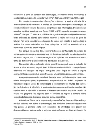 18



observador é parte do contexto sob observação, ao mesmo tempo modificando e
sendo modificado por este contexto” (MINAYO5, 1994, apud CORTES, 1998, p.23).
       Em relação à análise das informações coletadas, a técnica utilizada foi a
análise temática de conteúdo. A análise de conteúdo pressupõe a valorização da
subjetividade com o intuito de analisar o significado das informações. Destaquei aqui
a análise temática a partir do que Cortes (1998, p.32-3) comenta, embasando-se em
Minayo,6 de que: “O tema é a unidade de significação que se depreende de um
texto analisado de acordo com critérios relativos à teoria que serve de guia de
leitura”. Por tema, considero a educação de surdos em relação a qual destaco a
análise dos dados coletados em duas categorias: a histórica educacional e a
inclusão de surdos no ensino regular.
       Isto porque no capítulo dois, é comentado que a configuração de campos de
forças contemporâneos se expressa hoje no debate da inclusão ou não dos surdos
no ensino regular, daí o objetivo de registrar as opiniões das entrevistadas como
forma de demonstrar o questionamento da inclusão a nível local.
       No capítulo três, é colocado minha experiência pessoal sobre a inclusão de
alunos surdos no ensino regular, com ênfase na minha atividade como professor-
referência de tradução da língua portuguesa para língua de sinais e alguns
apontamentos pessoais sobre a construção de uma proposta pedagógica bilíngüe.
       A segunda parte deste trabalho é formada pelos capítulos quatro, cinco, seis
e sete. No capítulo quatro é apresentado a espacialidade da LIBRAS            expressa na
modalidade espaço-visual de comunicação e conhecimento de mundo dos surdos.
No capítulo cinco, é abordado a teorização do espaço na psicologia cognitiva. No
capítulo seis, é discutido novamente o conceito de espaço enquanto               objeto de
estudo da geografia. No capítulo sete, o conceito de região e território como
conceitos balizadores do espaço segundo a ótica geográfica.
       A terceira e última parte resgatam algumas reflexões desenvolvidas ao longo
de todo trabalho bem como a apresentação das atividades didáticas dispostas em
três partes. A primeira parte com sugestões de atividades que podem ser
desenvolvidas em sala de aula, a segunda parte refere-se ao desenvolvimento de



5
  MINAYO, Maria Cecília de S. O desafio do conhecimento – Pesquisa qualitativa em saúde. São
Paulo: Hucitec – Abrasco, 1994, p. 135.
6
  Ibid., p.208.
 