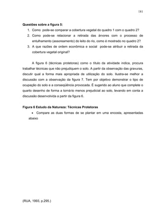 181



Questões sobre a figura 5:
   1. Como pode-se comparar a cobertura vegetal do quadro 1 com o quadro 2?
   2. Como pode-se relacionar a retirada das árvores com o processo de
      entulhamento (assoreamento) do leito do rio, como é mostrado no quadro 2?
   3. A que razões de ordem econômica e social pode-se atribuir a retirada da
      cobertura vegetal original?


      A figura 6 (técnicas protetoras) como o título da atividade indica, procura
trabalhar técnicas que não prejudiquem o solo. A partir da observação das gravuras,
discutir qual a forma mais apropriada de utilização do solo. Ilustra-se melhor a
discussão com a observação da figura 7. Tem por objetivo demonstrar o tipo de
ocupação do solo e a conseqüência provocada. É sugerido ao aluno que complete o
quarto desenho de forma a torná-lo menos prejudicial ao solo, levando em conta a
discussão desenvolvida a partir da figura 6.


Figura 6 Estudo da Natureza: Técnicas Protetoras
      •   Compare as duas formas de se plantar em uma encosta, apresentadas
    abaixo




(RUA, 1993, p.295.)
 
