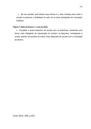 182



        •    Na sua opinião, qual destas duas formas é a mais indicada para evitar a
    erosão e preservar a fertilidade do solo, ao se fazer plantações em encostas?
    Explique.


Figura 7 Ação Humana e o uso do Solo
    •       Complete o quarto desenho, de acordo com os anteriores, mostrando uma
  forma mais inteligente de intervenção do homem na Natureza, combatendo a
  erosão através da escolha do cultivo mais adequado de acordo com a inclinação
  do terreno.




Fonte: (RUA, 1994, p.297)
 