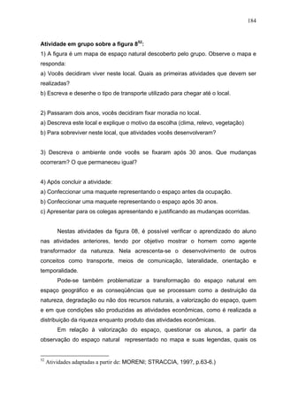 184



Atividade em grupo sobre a figura 852:
1) A figura é um mapa de espaço natural descoberto pelo grupo. Observe o mapa e
responda:
a) Vocês decidiram viver neste local. Quais as primeiras atividades que devem ser
realizadas?
b) Escreva e desenhe o tipo de transporte utilizado para chegar até o local.


2) Passaram dois anos, vocês decidiram fixar moradia no local.
a) Descreva este local e explique o motivo da escolha (clima, relevo, vegetação)
b) Para sobreviver neste local, que atividades vocês desenvolveram?


3) Descreva o ambiente onde vocês se fixaram após 30 anos. Que mudanças
ocorreram? O que permaneceu igual?


4) Após concluir a atividade:
a) Confeccionar uma maquete representando o espaço antes da ocupação.
b) Confeccionar uma maquete representando o espaço após 30 anos.
c) Apresentar para os colegas apresentando e justificando as mudanças ocorridas.


         Nestas atividades da figura 08, é possível verificar o aprendizado do aluno
nas atividades anteriores, tendo por objetivo mostrar o homem como agente
transformador da natureza. Nela acrescenta-se o desenvolvimento de outros
conceitos como transporte, meios de comunicação, lateralidade, orientação e
temporalidade.
         Pode-se também problematizar a transformação do espaço natural em
espaço geográfico e as conseqüências que se processam como a destruição da
natureza, degradação ou não dos recursos naturais, a valorização do espaço, quem
e em que condições são produzidas as atividades econômicas, como é realizada a
distribuição da riqueza enquanto produto das atividades econômicas.
         Em relação à valorização do espaço, questionar os alunos, a partir da
observação do espaço natural representado no mapa e suas legendas, quais os


52
     Atividades adaptadas a partir de: MORENI; STRACCIA, 199?, p.63-6.)
 