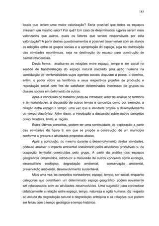 185



locais que teriam uma maior valorização? Seria possível que todos os espaços
tivessem um mesmo valor? Por quê? Em caso de determinados lugares serem mais
valorizados que outros, quais os fatores que seriam responsáveis por esta
valorização? A partir destes questionamentos é possível desenvolver com os alunos
as relações entre os grupos sociais e a apropriação do espaço, seja na distribuição
das atividades econômicas, seja na destinação do espaço para construção de
bairros residenciais.
       Desta forma, analisa-se as relações entre espaço, tempo e ser social no
sentido de transformação do espaço natural mediado pela ação humana na
constituição de territorialidades cujos agentes sociais disputam a posse, o domínio,
enfim, o poder sobre os territórios e seus respectivos projetos de produção e
reprodução social com fins de satisfazer determinados interesses de grupos ou
classes sociais em detrimento de outros.
       Após a conclusão do trabalho, pode-se introduzir, além da análise de território
e territorialidades, a discussão de outros temas e conceitos como por exemplo, a
relação entre espaço e tempo, uma vez que a atividade propõe o desenvolvimento
do tempo diacrônico. Além disso, a introdução a discussão sobre outros conceitos
como: fronteira, limite, e região.
       Estes últimos conceitos, podem ter uma continuidade de exploração a partir
das atividades da figura 9, em que se propõe a construção de um município
conforme a gravura e atividades propostas abaixo.
       Após a conclusão, ou mesmo durante o desenvolvimento destas atividades,
pode-se analisar o impacto ambiental ocasionado pelas atividades produtivas ou de
ocupação territorial construídas pelo grupo. A partir da análise dos espaços
geográficos construídos, introduzir a discussão de outros conceitos como ecologia,
desequilíbrio   ecológico,    degradação   ambiental,      conservação     ambiental,
preservação ambiental, desenvolvimento sustentável.
       Mais uma vez, os conceitos norteadores; espaço, tempo, ser social, enquanto
categorias que constituem um determinado espaço geográfico, podem novamente
ser relacionados com as atividades desenvolvidas. Uma sugestão para concretizar
didaticamente a relação entre espaço, tempo, natureza e ação humana, diz respeito
ao estudo da degradação natural e degradação antrópica e as relações que podem
ser feitas com o tempo geológico e tempo histórico.
 