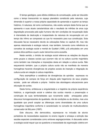 186



      O tempo geológico, para efeitos didáticos de conceituação, pode ser discutido
como o tempo transcorrido no espaço planetário constituído pela natureza, cuja
dimensão é superior a nossa própria capacidade de apreensão e superior ao tempo
histórico. A natureza, tal como conhecemos, não existiu sempre desta forma que se
apresenta e suas atuais características são o resultado de milhões de anos cuja
degradação provocada pela ação humana não tem condições de recuperação dada
à intensidade de destruição e incapacidade da natureza de recuperação em um
tempo tão ínfimo se comparado ao que foi necessário para sua constituição. Esta
discussão faz-se necessário devido às colocações feitas no capitulo 06, mas não
apenas relacionada à ecologia natural, mas também, tomando como referência os
conceitos de ecologia social e mental de Guattari (1990, p.8) articulados em uma
postura ético-política a qual o autor denomina como ecosofia.
      Neste sentido, o âmbito de ecologia social refere-se as relações de disputa
entre grupos e classes sociais que ocorrem não só na cultura ouvinte majoritária
como também nas interações e imposições desta em relação a cultura surda. Não
esquecendo também, que a própria cultura surda não se manifesta de maneira
homogênea havendo divergências de projetos sociais de inserção e integração da
cultura surda em relação à cultura majoritária.
      Para exemplificar a existência de divergências de opiniões      expressas na
configuração de campos de força em disputa pela hegemonia de seus projetos
sociais, pode ser utilizada a própria história das abordagens educacionais para
educação de surdos.
      Desta forma, enfatiza-se a singularidade e a trajetória da própria experiência
histórica, a organização social e coletiva dos surdos visando a preservação e
construção de suas territorialidades que novamente estão         ameaçadas pelos
discursos homogeneizantes de igualdade, não de condições ou de direitos, mas uma
igualdade que prevê cooptar as diferenças como diversidades de uma cultura
homogênea majoritária conforme é caracterizado no conceito de multiculturalismo
conservador de McLaren (1997).
      Este discurso, dito democrático, expressa-se na inclusão de alunos
portadores de necessidades especiais no ensino regular e ameaça a extinção das
escolas especiais consideradas como entraves segregacionistas. A discussão sobre
a ecologia social requer que se questione a necessidade da organização coletiva em
 
