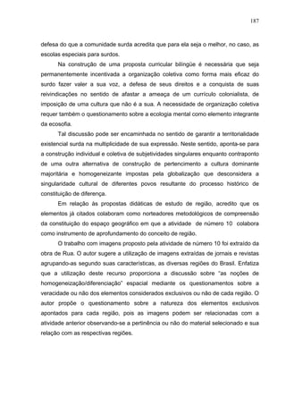 187



defesa do que a comunidade surda acredita que para ela seja o melhor, no caso, as
escolas especiais para surdos.
      Na construção de uma proposta curricular bilíngüe é necessária que seja
permanentemente incentivada a organização coletiva como forma mais eficaz do
surdo fazer valer a sua voz, a defesa de seus direitos e a conquista de suas
reivindicações no sentido de afastar a ameaça de um currículo colonialista, de
imposição de uma cultura que não é a sua. A necessidade de organização coletiva
requer também o questionamento sobre a ecologia mental como elemento integrante
da ecosofia.
      Tal discussão pode ser encaminhada no sentido de garantir a territorialidade
existencial surda na multiplicidade de sua expressão. Neste sentido, aponta-se para
a construção individual e coletiva de subjetividades singulares enquanto contraponto
de uma outra alternativa de construção de pertencimento a cultura dominante
majoritária e homogeneizante impostas pela globalização que desconsidera a
singularidade cultural de diferentes povos resultante do processo histórico de
constituição de diferença.
      Em relação às propostas didáticas de estudo de região, acredito que os
elementos já citados colaboram como norteadores metodológicos de compreensão
da constituição do espaço geográfico em que a atividade de número 10 colabora
como instrumento de aprofundamento do conceito de região.
      O trabalho com imagens proposto pela atividade de número 10 foi extraído da
obra de Rua. O autor sugere a utilização de imagens extraídas de jornais e revistas
agrupando-as segundo suas características, as diversas regiões do Brasil. Enfatiza
que a utilização deste recurso proporciona a discussão sobre “as noções de
homogeneização/diferenciação” espacial mediante os questionamentos sobre a
veracidade ou não dos elementos considerados exclusivos ou não de cada região. O
autor propõe o questionamento sobre a natureza dos elementos exclusivos
apontados para cada região, pois as imagens podem ser relacionadas com a
atividade anterior observando-se a pertinência ou não do material selecionado e sua
relação com as respectivas regiões.
 