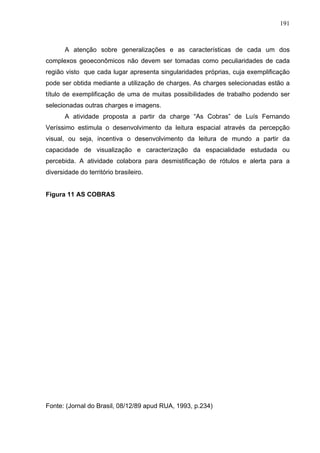 191



       A atenção sobre generalizações e as características de cada um dos
complexos geoeconômicos não devem ser tomadas como peculiaridades de cada
região visto que cada lugar apresenta singularidades próprias, cuja exemplificação
pode ser obtida mediante a utilização de charges. As charges selecionadas estão a
título de exemplificação de uma de muitas possibilidades de trabalho podendo ser
selecionadas outras charges e imagens.
       A atividade proposta a partir da charge “As Cobras” de Luís Fernando
Veríssimo estimula o desenvolvimento da leitura espacial através da percepção
visual, ou seja, incentiva o desenvolvimento da leitura de mundo a partir da
capacidade de visualização e caracterização da espacialidade estudada ou
percebida. A atividade colabora para desmistificação de rótulos e alerta para a
diversidade do território brasileiro.


Figura 11 AS COBRAS




Fonte: (Jornal do Brasil, 08/12/89 apud RUA, 1993, p.234)
 