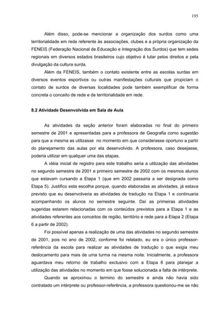 195



      Além disso, pode-se mencionar a organização dos surdos como uma
territorialidade em rede referente às associações, clubes e a própria organização da
FENEIS (Federação Nacional de Educação e Integração dos Surdos) que tem sedes
regionais em diversos estados brasileiros cujo objetivo é lutar pelos direitos e pela
divulgação da cultura surda.
      Além da FENEIS, também o contato existente entre as escolas surdas em
diversos eventos esportivos ou outras manifestações culturais que propiciam o
contato de surdos de diversas localidades pode também exemplificar de forma
concreta o conceito de rede e de territorialidade em rede.


8.2 Atividade Desenvolvida em Sala de Aula


      As atividades da seção anterior foram elaboradas no final do primeiro
semestre de 2001 e apresentadas para a professora de Geografia como sugestão
para que a mesma as utilizasse no momento em que considerasse oportuno a partir
do planejamento das aulas por ela desenvolvido. A professora, caso desejasse,
poderia utilizar em qualquer uma das etapas.
      A idéia inicial de registro para este trabalho seria a utilização das atividades
no segundo semestre de 2001 e primeiro semestre de 2002 com os mesmos alunos
que estavam cursando a Etapa 1 (que em 2002 passaria a ser designada como
Etapa 5). Justifico esta escolha porque, quando elaboradas as atividades, já estava
previsto que eu desenvolveria as atividades de tradução na Etapa 1 e continuaria
acompanhando os alunos no semestre seguinte. Daí as primeiras atividades
sugeridas estarem relacionadas com os conteúdos previstos para a Etapa 1 e as
atividades referentes aos conceitos de região, território e rede para a Etapa 2 (Etapa
6 a partir de 2002).
      Foi possível apenas a realização de uma das atividades no segundo semestre
de 2001, pois no ano de 2002, conforme foi relatado, eu era o único professor-
referência da escola para realizar as atividades de tradução o que exigia meu
deslocamento para mais de uma turma na mesma noite. Inicialmente, a professora
aguardava meu retorno de trabalho exclusivo com a Etapa 6 para planejar a
utilização das atividades no momento em que fosse solucionada a falta de intérprete.
      Quando se aproximou o termino do semestre e ainda não havia sido
contratado um intérprete ou professor-referência, a professora questionou-me se não
 