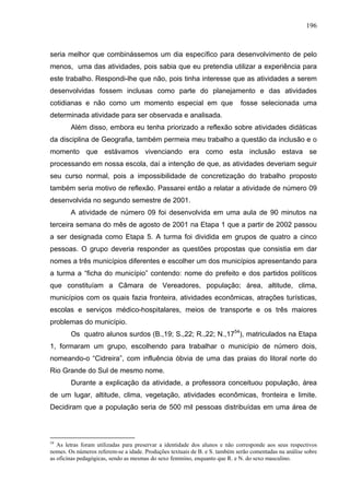 196



seria melhor que combinássemos um dia específico para desenvolvimento de pelo
menos, uma das atividades, pois sabia que eu pretendia utilizar a experiência para
este trabalho. Respondi-lhe que não, pois tinha interesse que as atividades a serem
desenvolvidas fossem inclusas como parte do planejamento e das atividades
cotidianas e não como um momento especial em que                             fosse selecionada uma
determinada atividade para ser observada e analisada.
        Além disso, embora eu tenha priorizado a reflexão sobre atividades didáticas
da disciplina de Geografia, também permeia meu trabalho a questão da inclusão e o
momento que estávamos vivenciando era como esta inclusão estava se
processando em nossa escola, daí a intenção de que, as atividades deveriam seguir
seu curso normal, pois a impossibilidade de concretização do trabalho proposto
também seria motivo de reflexão. Passarei então a relatar a atividade de número 09
desenvolvida no segundo semestre de 2001.
        A atividade de número 09 foi desenvolvida em uma aula de 90 minutos na
terceira semana do mês de agosto de 2001 na Etapa 1 que a partir de 2002 passou
a ser designada como Etapa 5. A turma foi dividida em grupos de quatro a cinco
pessoas. O grupo deveria responder as questões propostas que consistia em dar
nomes a três municípios diferentes e escolher um dos municípios apresentando para
a turma a “ficha do município” contendo: nome do prefeito e dos partidos políticos
que constituíam a Câmara de Vereadores, população; área, altitude, clima,
municípios com os quais fazia fronteira, atividades econômicas, atrações turísticas,
escolas e serviços médico-hospitalares, meios de transporte e os três maiores
problemas do município.
        Os quatro alunos surdos (B.,19; S.,22; R.,22; N.,1754), matriculados na Etapa
1, formaram um grupo, escolhendo para trabalhar o município de número dois,
nomeando-o “Cidreira”, com influência óbvia de uma das praias do litoral norte do
Rio Grande do Sul de mesmo nome.
        Durante a explicação da atividade, a professora conceituou população, área
de um lugar, altitude, clima, vegetação, atividades econômicas, fronteira e limite.
Decidiram que a população seria de 500 mil pessoas distribuídas em uma área de



54
   As letras foram utilizadas para preservar a identidade dos alunos e não corresponde aos seus respectivos
nomes. Os números referem-se a idade. Produções textuais de B. e S. também serão comentadas na análise sobre
as oficinas pedagógicas, sendo as mesmas do sexo feminino, enquanto que R. e N. do sexo masculino.
 