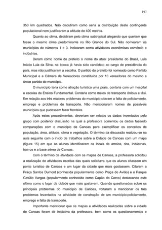 197



350 km quadrados. Não discutiram como seria a distribuição deste contingente
populacional nem justificaram a altitude de 400 metros.
       Quanto ao clima, decidiram pelo clima subtropical alegando que queriam que
fosse o mesmo clima predominante no Rio Grande do Sul. Não nomearam os
municípios de números 1 e 3. Indicaram como atividades econômicas comércio e
indústrias.
       Deram como nome do prefeito o nome do atual presidente do Brasil, Luís
Inácio Lula da Silva, na época já havia sido candidato ao cargo de presidência do
país, mas não justificaram a escolha. O partido do prefeito foi nomeado como Partido
Municipal e a Câmara de Vereadores constituída por 10 vereadores do mesmo e
único partido do município.
       O município teria como atração turística uma praia, contaria com um hospital
e escolas de Ensino Fundamental. Contaria como meios de transporte ônibus e táxi.
Em relação aos três maiores problemas do município citaram a falta de policiamento,
emprego e problemas de transporte. Não mencionaram nomes de possíveis
municípios que pudessem fazer fronteira.
       Após estes procedimentos, deveriam ser relatos os dados inventados pelo
grupo com posterior discussão na qual a professora comentou os dados fazendo
comparações com o município de Canoas para exemplificar os conceitos de
população, área, altitude, clima e vegetação. O término da discussão realizou-se na
aula seguinte com o início de trabalhos sobre a Cidade de Canoas com um mapa
(figura 15) em que os alunos identificaram os locais de arroios, rios, indústrias,
bairros e a base aérea de Canoas.
       Com o término da atividade com os mapas de Canoas, a professora solicitou
a realização de atividades escritas das quais solicitava que os alunos citassem um
ponto turístico de Canoas e um lugar da cidade que mais gostassem. Citaram a
Praça Santos Dumont (conhecida popularmente como Praça do Avião) e o Parque
Getúlio Vargas (popularmente conhecido como Capão do Corvo) destacando este
último como o lugar da cidade que mais gostavam. Quando questionados sobre os
principais problemas do município de Canoas, voltaram a mencionar os três
problemas levantados na atividade de construção de um município:policiamento,
emprego e falta de transporte.
       Importante mencionar que os mapas e atividades realizadas sobre a cidade
de Canoas foram de iniciativa da professora, bem como os questionamentos e
 