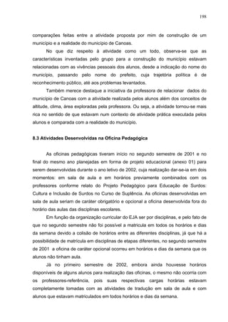198



comparações feitas entre a atividade proposta por mim de construção de um
município e a realidade do município de Canoas.
      No que diz respeito à atividade como um todo, observa-se que as
características inventadas pelo grupo para a construção do município estavam
relacionadas com as vivências pessoais dos alunos, desde a indicação do nome do
município, passando pelo nome do prefeito, cuja trajetória política é de
reconhecimento público, até aos problemas levantados.
      Também merece destaque a iniciativa da professora de relacionar dados do
município de Canoas com a atividade realizada pelos alunos além dos conceitos de
altitude, clima, área exploradas pela professora. Ou seja, a atividade tornou-se mais
rica no sentido de que estavam num contexto de atividade prática executada pelos
alunos e comparada com a realidade do município.


8.3 Atividades Desenvolvidas na Oficina Pedagógica


      As oficinas pedagógicas tiveram início no segundo semestre de 2001 e no
final do mesmo ano planejadas em forma de projeto educacional (anexo 01) para
serem desenvolvidas durante o ano letivo de 2002, cuja realização dar-se-ia em dois
momentos: em sala de aula e em horários previamente combinados com os
professores conforme relato do Projeto Pedagógico para Educação de Surdos:
Cultura e Inclusão de Surdos no Curso de Suplência. As oficinas desenvolvidas em
sala de aula seriam de caráter obrigatório e opcional a oficina desenvolvida fora do
horário das aulas das disciplinas escolares.
      Em função da organização curricular do EJA ser por disciplinas, e pelo fato de
que no segundo semestre não foi possível a matricula em todos os horários e dias
da semana devido a colisão de horários entre as diferentes disciplinas, já que há a
possibilidade de matrícula em disciplinas de etapas diferentes, no segundo semestre
de 2001 a oficina de caráter opcional ocorreu em horários e dias da semana que os
alunos não tinham aula.
      Já no primeiro semestre de 2002, embora ainda houvesse horários
disponíveis de alguns alunos para realização das oficinas, o mesmo não ocorria com
os   professores-referência,   pois   suas     respectivas   cargas   horárias   estavam
completamente tomadas com as atividades de tradução em sala de aula e com
alunos que estavam matriculados em todos horários e dias da semana.
 