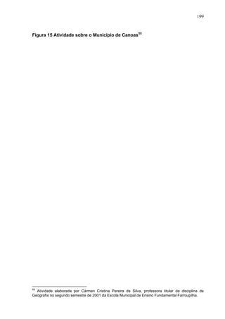 199



Figura 15 Atividade sobre o Município de Canoas55




55
  Atividade elaborada por Cármen Cristina Pereira da Silva, professora titular da disciplina de
Geografia no segundo semestre de 2001 da Escola Municipal de Ensino Fundamental Farroupilha.
 