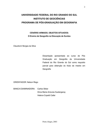 2



         UNIVERSIDADE FEDERAL DO RIO GRANDO DO SUL
                       INSTITUTO DE GEOCIÊNCIAS
         PROGRAMA DE PÓS-GRADUAÇÃO EM GEOGRAFIA



                   CENÁRIO ARMADO, OBJETOS SITUADOS:
                 O Ensino de Geografia na Educação de Surdos




Claudionir Borges da Silva




                                   Dissertação   apresentada    ao    curso   de   Pós
                                   Graduação     em     Geografia    da   Universidade
                                   Federal do Rio Grande do Sul como requisito
                                   parcial para obtenção do título de mestre em
                                   Geografia




ORIENTADOR: Nelson Rego


BANCA EXAMINADORA:           Carlos Skliar
                             Dirce Maria Antunes Suetergaray
                             Helena Copetti Callai




                                   Porto Alegre, 2003
 