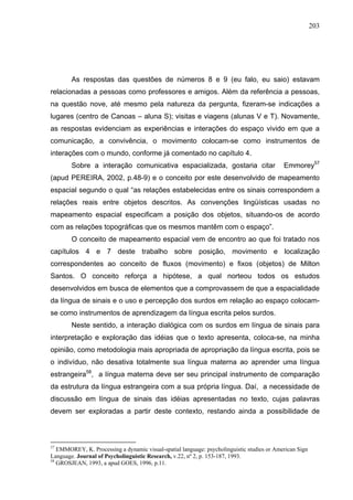 203




        As respostas das questões de números 8 e 9 (eu falo, eu saio) estavam
relacionadas a pessoas como professores e amigos. Além da referência a pessoas,
na questão nove, até mesmo pela natureza da pergunta, fizeram-se indicações a
lugares (centro de Canoas – aluna S); visitas e viagens (alunas V e T). Novamente,
as respostas evidenciam as experiências e interações do espaço vivido em que a
comunicação, a convivência, o movimento colocam-se como instrumentos de
interações com o mundo, conforme já comentado no capítulo 4.
        Sobre a interação comunicativa espacializada, gostaria citar                        Emmorey57
(apud PEREIRA, 2002, p.48-9) e o conceito por este desenvolvido de mapeamento
espacial segundo o qual “as relações estabelecidas entre os sinais correspondem a
relações reais entre objetos descritos. As convenções lingüísticas usadas no
mapeamento espacial especificam a posição dos objetos, situando-os de acordo
com as relações topográficas que os mesmos mantêm com o espaço”.
        O conceito de mapeamento espacial vem de encontro ao que foi tratado nos
capítulos 4 e 7 deste trabalho sobre posição, movimento e localização
correspondentes ao conceito de fluxos (movimento) e fixos (objetos) de Milton
Santos. O conceito reforça a hipótese, a qual norteou todos os estudos
desenvolvidos em busca de elementos que a comprovassem de que a espacialidade
da língua de sinais e o uso e percepção dos surdos em relação ao espaço colocam-
se como instrumentos de aprendizagem da língua escrita pelos surdos.
        Neste sentido, a interação dialógica com os surdos em língua de sinais para
interpretação e exploração das idéias que o texto apresenta, coloca-se, na minha
opinião, como metodologia mais apropriada de apropriação da língua escrita, pois se
o indivíduo, não desativa totalmente sua língua materna ao aprender uma língua
estrangeira58, a língua materna deve ser seu principal instrumento de comparação
da estrutura da língua estrangeira com a sua própria língua. Daí, a necessidade de
discussão em língua de sinais das idéias apresentadas no texto, cujas palavras
devem ser exploradas a partir deste contexto, restando ainda a possibilidade de



57
   EMMOREY, K. Processing a dynamic visual-spatial language: psycholinguistic studies or American Sign
Language. Journal of Psycholinguistic Research, v.22, nº 2, p. 153-187, 1993.
58
   GROSJEAN, 1993, a apud GOES, 1996, p.11.
 