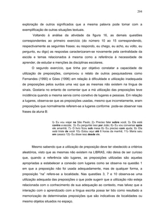 204



exploração de outros significados que a mesma palavra pode tomar com a
exemplificação de outras situações textuais.
       Voltando à análise da atividade da figura 16, as demais questões
correspondentes ao primeiro exercício (do número 10 ao 15 correspondendo,
respectivamente as seguintes frases: eu respondo, eu chego, eu acho, eu volto, eu
pergunto, eu digo) as respostas caracterizaram-se novamente pela centralidade da
escola e temas relacionados à mesma como a referência à necessidade de
aprender, de estudar e menções às disciplinas escolares.
      O segundo exercício, que tinha por objetivo constatar a capacidade de
utilização de preposições, comprovou o relato de outros pesquisadores como
Fernandes (1990) e Góes (1996) em relação à dificuldade e utilização inadequada
de preposições pelos surdos uma vez que as mesmas não existem na língua de
sinais. Gostaria no entanto de comentar que a má utilização das preposições teve
incidência quando a mesma servia como conetivo de lugares e pessoas. Em relação
a lugares, observa-se que as preposições usadas, mesmo que incorretamente, eram
preposições que normalmente referem-se a lugares conforme pode-se observar nas
frases da aluna B:


                     l)- Eu vou viajar na São Paulo; 2)- Preciso falar sobre você; 3)- Ela está
                     contra a escola; 5)- Eu perguntei isso por João; 6)- Eu vou conversar após
                     ele amanhã; 7)- O livro ficou sob mesa 8)- Eu preciso com ajuda; 9)- Ela
                     está triste de você 10)- Estou aqui até 6 horas da manhã; 11)- Maria saiu
                     em casaco 12)- Eu disse isso desde ele.



      Mesmo sabendo que a utilização de preposição deve ter obedecido a critérios
aleatórios, visto que as mesmas não existem na LIBRAS, não deixa de ser curioso
que, quando a referência são lugares, as preposições utilizadas são aquelas
apropriadas a estabelecer a conexão com lugares como se observa na questão 1
em que a preposição não foi usada adequadamente, mas de qualquer forma, a
preposição “na” refere-se a localidade. Nas questões 3, 7 e 10 observa-se uma
utilização adequada das preposições o que pode sugerir que a utilização não esteja
relacionada com o conhecimento de sua adequação ao contexto, mas talvez que a
interação com o aprendizado com a língua escrita possa ter tido como resultado a
memorização de determinadas preposições que são indicativas de localidades ou
mesmo objetos situados no espaço.
 