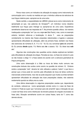 205



           Penso nisso como um indicativo da utilização do espaço como instrumento de
comunicação com o mundo na medida em que o individuo utiliza-se da estrutura de
sua língua materna para apropriar-se de uma outra.
           Neste sentido, a espacialidade da LIBRAS colocar-se-ia como instrumento de
apropriação já que, nas palavras de Grosjean59, um indivíduo nunca desativa
totalmente sua língua para interagir ou apropriar-se de uma outra. Experiência
semelhante observa-se nas respostas de T. Na primeira questão utilizou de maneira
inadequada a preposição “em” (eu vou viajar em São Paulo), mas, como no exemplo
anterior, também refere-se a localização. A aluna T.           usou as preposições
corretamente na maioria das frases propostas relacionadas a lugares e pessoas
apresentando dificuldade de utilização, além da primeira frase, também nas frases
dos exercícios de números 6, 8, 11 e 12: “ 6)- Eu vou conversar para ele amanhã;
8)- Eu preciso desde ajuda; 11)- Maria saiu de o casaco; 12)- Eu disse isso sob
ele”.
           Algumas das construções das questões acima citadas explicam-se também
pela dificuldade de utilização de artigos. Percebe-se isso, na frase de número 8, pois
se não tivesse o artigo “o” a frase estaria de acordo com a estrutura gramatical da
língua portuguesa.
           Uma outra observação é a falta ou troca de letras muito comuns nas
construções textuais dos surdos como ocorre na questão de número 12. Embora
exista a preposição “sob”, deveria ter sido utilizada a palavra “sobre” o que leva a
pensar que a troca pode ter ocorrido pela dificuldade de troca de letras conforme
mencionado anteriormente, mas não se pode esquecer que muitos ouvintes também
apresentam dificuldade de utilização das duas preposições citadas, não sabendo
exatamente quando se utiliza uma ou outra.
           Uma última observação é a algumas preposições usadas que, dependendo
do contexto, colocam-se       numa apropriação correta como é o caso da frase de
número 6. Pode-se supor que “conversar para ele amanhã” seja a indicação de que
o autor da frase sirva como interlocutor da terceira pessoa do singular anunciada na
frase (ele). Situação semelhante ocorre em outras frases, tanto de T. como das
demais alunas.




59
     Id., 1996, p.11
 