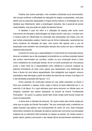 206



      Poderia citar outros exemplos, mas considero suficientes os já mencionados,
não só para confirmar a dificuldade de utilização de artigos e preposições, mas para
alertar que as possíveis adequações à língua escrita indicam a constatação de uma
hipótese que infelizmente, dado a amostragem reduzida, não é possível de provar
neste trabalho, mas que pode ser objeto de estudos futuros.
      A hipótese a qual me refiro é a utilização do espaço pelo surdo como
instrumento de interação e aprendizagem da língua escrita, visto que, o contato com
a mesma pode ter influenciado na colocação das preposições nas frases uma vez
que muitas preposições usadas, mesmo que de forma inadequada, caracterizam-se
como conetivos de indicação de lugar. Isso ocorre não apenas com o uso da
preposição como também nas construções textuais dos surdos em que a referência
espacial está presente.
      Levando em conta que a espacialidade é o instrumento de construção textual,
deve-se considerar que a tão propagada inconsistência ou confusa produção textual
dos surdos mencionadas por ouvintes, contém na sua construção fluxos e fixos
como mediadores da construção textual. Ao ler um texto produzido por uma pessoa
surda, o leitor deve ter a espacialidade como referência e procurar imaginar as
palavras formadoras do texto como signos que representam uma distribuição de
fixos e fluxos de uma leitura espacializada. Nos parágrafos que seguem, procuro
exemplificar esta afirmação a partir da análise do exercício de número 5 da figura 16
e das atividades propostas das figuras 1 e 2.
      Como exemplo de construção textual em que estão presentes os fluxos e
fixos que constituem o espaço vivido, sugiro a leitura do texto elaborado por V. no
exercício 5 da figura 16 o qual solicitava para aluna escrever um bilhete para um
amigo(a) contando que estava estudando na Escola de Ensino Fundamental
Farroupilha: “ Eu quero viu gostou escolo falar avisar amiga carte escola micipio de
ensino Fundamental”.
      A aluna teve a intenção de escrever: “Eu quero avisar para minha amiga por
carta que eu gosto da Escola Farroupilha”. Na sua construção está a referência ao
objeto (escola) cuja palavra vem acompanhada do verbo ver (viu). Esta indicação
demonstra a tentativa da utilização da palavra escola para comunicar sua percepção
subjetiva de um elemento (fixo) presente no espaço (a escola). Os verbos querer e
gostar (quero, gostou) comunicam o seu desejo (fluxo) de permanecer estudando na
 