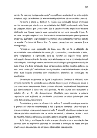 207



escola. As palavras “amiga carta escola” exemplificam a relação direta entre sujeito
e objetos, traço característico da modalidade espaço-visual de utilização da LIBRAS.
      Tal como a aluna V., também T. realiza sua construção textual em língua
escrita, tomando por referência a espacialidade da LIBRAS confirmando a hipótese
de Grosjean, citada por Góes (1996) que o usuário de uma língua não desativa
totalmente sua língua materna para comunicar-se em uma segunda língua. T.
escreve: “eu quera segredo carta fundamental farroupilha eu quero penso presente
amiga” (eu quero [em] segredo [escrever, mandar uma] carta [para avisar que estudo
na escola] Fundamental Farroupilha. Eu quero, penso [dar um] presente [para
minha] amiga).
      Percebe-se, pela construção do texto, que não só há a utilização da
espacialidade como referência de construção comunicativa, como também o leitor,
para compreender o significado, deve-se reportar ao espaço vivido como
instrumento de comunicação. Ao leitor cabe a indicação de que, a construção textual
realizada pelo surdo foge a estrutura convencional da língua portuguesa ou qualquer
outra língua oral. Esta construção deve ser pensada no sentido literal da palavra, ou
seja, “uma construção” no intuito de dar significado a uma tentativa de comunicação
entre duas línguas diferentes com modalidades diferentes de construção de
significados.
      Em relação às gravuras da figura 2 (Agricultura, Comércio e Indústria) num
primeiro momento, foi solicitado que as alunas descrevessem em língua de sinais o
que observaram nas gravuras. Como primeira atividade, perguntei qual das palavras
que correspondiam a cada uma das gravuras. As três alunas que realizaram o
trabalho (T., V., B.) não demonstraram dificuldade para associar a palavra
“agricultura” com a gravura de um homem conduzindo um arado puxado por uma
junta de bois (gravura número l).
      Em relação a gravura de número dois, a aluna T. teve dificuldade por associar
a gravura ao sinal de supermercado e não à palavra “comércio” uma vez que a
gravura mostrava uma cena de supermercado. A aluna B. identificou a gravura que
mostra operários trabalhando com os sinais de mecânico, consertar; e com o sinal
de indústria, mas não conseguiu associar à palavra alegando esquecimento.
      Após diálogo em língua de sinais, em que foi esclarecida a associação das
palavras com as respectivas gravuras foi solicitada a produção de frases em que
envolvessem as palavras e as atividades observadas nas gravuras.
 