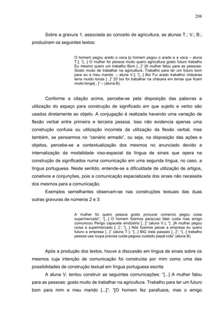 208



      Sobre a gravura 1, associada ao conceito de agricultura, as alunas T.; V.; B.;
produziram os seguintes textos:


                     O homem pegou arado o vaca [o homem pegou o arado e a vaca – aluna
                     T.]; “[...] O mulher foi pessoa muito quero agricultura gosto futuro trabalho
                     Eu mesmo quero um trabalho Bom [...]” [A mulher falou para as pessoas:
                     Gosto muito de trabalhar na agricultura. Trabalho para ter um futuro bom
                     para eu e meu marido. – aluna V.]; “[...] Boi Fui arado trabalhor chácaras
                     terra muido londa [...]” [O boi foi trabalhar na chácara em terras que ficam
                     muito longe[...]” – (aluna B).



      Conforme a citação acima, percebe-se pela disposição das palavras a
utilização do espaço para construção de significado em que sujeito e verbo são
usados diretamente ao objeto. A conjugação é realizada havendo uma variação de
flexão verbal entre primeira e terceira pessoa. Isso não evidencia apenas uma
construção confusa ou utilização incorreta da utilização da flexão verbal, mas
também, se pensarmos no “cenário armado”, ou seja, na disposição das ações e
objetos, percebe-se a contextualização dos mesmos no anunciado devido a
internalização da modalidade viso-espacial da língua de sinais que opera na
construção de significados numa comunicação em uma segunda língua, no caso, a
língua portuguesa. Neste sentido, entende-se a dificuldade de utilização de artigos,
conetivos e conjunções, pois a comunicação espacializada dos sinais não necessita
dos mesmos para a comunicação.
      Exemplos semelhantes observam-se nas construções textuais das duas
outras gravuras de números 2 e 3:


                     A mulher foi quero pessoa gosto procurar comercio pegou coisa
                     supermercado”; “[...] O homem fizemos paracuso falar cuida mas amigo
                     comumcou Perigo capacete eindústrio [...]” (aluna V.); “[...]A mulher pegou
                     coisa a supermercado [...]”; “[...] Nós fizemos pecas a empresa eu quero
                     futuro a empresa [...]” (aluna T.); “[...] BiG vista passaio [...]”; “[...] trabalho
                     pessoa usa roupa precisa cuida pegoso cuidado pepal cola” (aluna B).



      Após a produção dos textos, houve a discussão em língua de sinais sobre os
mesmos cuja intenção de comunicação foi construída por mim como uma das
possibilidades de construção textual em língua portuguesa escrita
      A aluna V. tentou construir as seguintes comunicações: “[...] A mulher falou
para as pessoas: gosto muito de trabalhar na agricultura. Trabalho para ter um futuro
bom para mim e meu marido [...]”; “[O homem fez parafusos, mas o amigo
 
