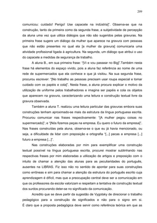 209



comunicou: cuidado! Perigo! Use capacete na indústria]”. Observa-se que na
construção, tanto da primeira como da segunda frase, a subjetividade de percepção
da aluna uma vez que utiliza diálogos que não são sugeridos pelas gravuras. Na
primeira frase sugere um diálogo da mulher que aparece na gravura com pessoas
que não estão presentes no qual ela [a mulher da gravura] comunicaria uma
atividade profissional ligada à agricultura. Na segunda, um diálogo que atribui o uso
do capacete a medidas de segurança de trabalho.
       A aluna B., em sua primeira frase: “[Vi e vou passear no Big]”.Também nesta
frase há elementos do espaço vivido, pois a aluna faz referência ao nome de uma
rede de supermercados que ela conhece e que já visitou. Na sua segunda frase,
procurou escrever: “[No trabalho as pessoas precisam usar roupa especial e tomar
cuidado com os papéis e cola]”. Nesta frase, a aluna procura explicar o motivo da
utilização de uniforme pelos trabalhadores e imagina ser papéis e cola os objetos
que aparecem na gravura, caracterizando uma leitura e construção textual livre da
gravura observada.
       Também a aluna T. realizou uma leitura particular das gravuras embora suas
construções tenham aproximado-se mais da estrutura da língua portuguesa escrita.
Procurou comunicar nas frases respectivamente: “[A mulher pegou coisas no
supermercado]”; e “[Nós fizemos peças na empresa. Eu quero o futuro da empresa]”.
Nas frases construídas pela aluna, observa-se o que eu já havia mencionado, ou
seja, a dificuldade de lidar com preposição e ortografia “[...] pecas a empresa [...]
futuro a empresa [...]”.
       Nas construções elaboradas por mim para exemplificar uma construção
textual possível na língua portuguesa escrita, procurei mostrar sublinhando nas
respectivas frases por mim elaboradas a utilização de artigos e preposição com o
intuito de chamar a atenção das alunas para as peculiaridades do português,
ausentes na LIBRAS. Fiz isso não no sentido de apontar para suas construções
como errôneas e sim para chamar a atenção da estrutura do português escrito cuja
aprendizagem é difícil, mas que a preocupação central deve ser a comunicação em
que os professores da escola valorizam e respeitam a tentativa de construção textual
dos surdos procurando deter-se no significado da comunicação.
       Acredito que se deve partir da sugestão de Vygotsky de direcionar o trabalho
pedagógico para a construção de significados e não para o signo em si.
É claro que a proposta pedagógica deve servir como referência teórica em que as
 