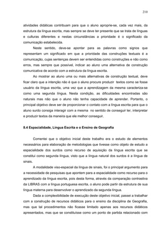 210



atividades didáticas contribuam para que o aluno aproprie-se, cada vez mais, da
estrutura da língua escrita, mas sempre se deve ter presente que se trata de línguas
e culturas diferentes e nestas circunstâncias a prioridade é o significado da
comunicação estabelecida.
          Neste sentido, deve-se apontar para as palavras como signos que
representam um significado em que a prioridade das construções textuais é a
comunicação, cujas sentenças devem ser entendidas como construções e não como
erros, mas sempre que possível, indicar ao aluno uma alternativa de construção
comunicativa de acordo com a estrutura da língua escrita.
          Ao mostrar ao aluno uma ou mais alternativas de construção textual, deve
ficar claro que a intenção não é que o aluno procure produzir textos como se fosse
usuário da língua escrita, uma vez que a aprendizagem da mesma caracteriza-se
como uma segunda língua. Nesta condição, as dificuldades encontradas são
naturais mas não que o aluno não tenha capacidade de aprender. Portanto, o
principal objetivo deve ser de proporcionar o contato com a língua escrita para que o
aluno surdo consiga interagir com a mesma no sentido de conseguir ler, interpretar
e produzir textos da maneira que ele melhor conseguir.


8.4 Espacialidade, Língua Escrita e o Ensino de Geografia


          Comentei que o objetivo inicial deste trabalho era o estudo de elementos
necessários para elaboração de metodologias que tivesse como objeto de estudo a
espacialidade dos surdos como recurso de aquisição da língua escrita que se
constitui como segunda língua, visto que a língua natural dos surdos é a língua de
sinais.
          A modalidade viso-espacial da língua de sinais, foi o principal argumento para
a necessidade de pesquisas que apontem para a espacialidade como recurso para o
aprendizado da língua escrita, pois desta forma, através da comparação contrastiva
da LIBRAS com a língua portuguesa escrita, o aluno pode partir da estrutura de sua
língua materna para desenvolver o aprendizado da segunda língua.
          Dada a complexibilidade de execução deste objetivo inicial, passei a trabalhar
com a construção de recursos didáticos para o ensino da disciplina de Geografia,
mas que tal procedimentos não ficasse limitado apenas aos recursos didáticos
apresentados, mas que se constituísse como um ponto de partida relacionado com
 