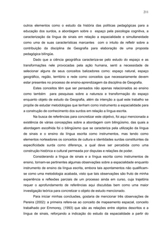 211



outros elementos como o estudo da história das políticas pedagógicas para a
educação dos surdos, a abordagem sobre o espaço pela psicologia cognitiva, a
caracterização da língua de sinais em relação a espacialidade e simultaneidade
como uma de suas características marcantes        com o intuito de refletir sobre a
contribuição da disciplina de Geografia para elaboração de uma proposta
pedagógica bilíngüe.
      Dado que a ciência geográfica caracteriza-se pelo estudo do espaço e as
transformações nele provocadas pela ação humana, senti a necessidade de
selecionar alguns de seus conceitos balizadores como: espaço natural, espaço
geográfico, região, território e rede como conceitos que necessariamente devem
estar presentes no processo de ensino-aprendizagem da disciplina de Geografia.
      Estes conceitos têm que ser pensados não apenas relacionados ao ensino
como também      para pesquisas sobre a natureza e transformação do espaço
enquanto objeto de estudo da Geografia, além da intenção a qual este trabalho se
propõe de estudar metodologias que tenham como instrumento a espacialidade para
a construção de conhecimento dos surdos em relação a língua escrita.
      Na busca de referências para concretizar este objetivo, foi aqui mencionada a
existência de várias concepções sobre a abordagem com bilingüismo, das quais a
abordagem escolhida foi o bilingüismo que se caracteriza pela utilização da língua
de sinais e o ensino da língua escrita como instrumentos, mas tendo como
elementos norteadores os conceitos de cultura e identidades surdas constituintes da
especificidade surda como diferença, a qual deve ser percebida como uma
construção histórica e cultural permeada por disputas e relações de poder.
      Considerando a língua de sinais e a língua escrita como instrumentos de
ensino, tornam-se pertinentes algumas observações sobre a espacialidade enquanto
instrumento de ensino da língua escrita, embora tais apontamentos não qualificam-
se como uma metodologia acabada, visto que tais observações são fruto de minha
experiência e reflexões parciais de um processo ainda em curso, cuja trajetória
requer o aprofundamento de referências aqui discutidas bem como uma maior
investigação teórica para concretizar o objeto de estudo mencionado.
      Para iniciar minhas conclusões, gostaria de mencionar três observações de
Pereira (2002): a primeira refere-se ao conceito de mapeamento espacial, conceito
trabalhado por Emmorey, (1993) que são as relações entre objetos descritos e a
língua de sinais, reforçando a indicação do estudo da espacialidade a partir do
 