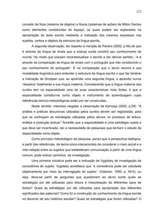 212



conceito de fixos (sistema de objetos) e fluxos (sistemas de ações) de Milton Santos
como elementos constituintes do espaço, os quais podem ser explorados na
apropriação do texto escrito mediante a indicação dos mesmos expressos nos
sujeitos, verbos e objetos da estrutura da língua escrita.
      A segunda observação, diz respeito à menção de Pereira (2002, p.49) de que
é através da língua de sinais que a criança surda constrói seu conhecimento de
mundo “de modo que possam recontextualizar o escrito e daí derivar sentido...”e é
através da comparação da língua de sinais com o português que irão constituindo o
seu conhecimento de português”. É na comparação que o aluno recorre a sua
modalidade lingüística para entender a estrutura da língua escrita o que faz lembrar
a indicação de Grosjean que, ao aprender uma segunda língua, o aprendiz nunca
“desativa” totalmente a sua língua materna. Considerando que a língua materna dos
surdos tem na espacialidade uma de suas características mais fortes, é que a
espacialidade constitui-se como objeto e instrumento de aprendizagem cujas
referências teórico-metodológicas estão por ser construídas.
      Neste sentido, interessa resgatar a observação de Karnopp (2002, p.59): “A
análise e práticas discursivas utilizadas pelos surdos devem ser registradas, para
que se conheçam as estratégias utilizadas pelos alunos no processo de leitura,
análise e produção textual.” Acredito que a espacialidade é uma estratégia usada e
que deve ser incentivada, daí a necessidade de pesquisas que tenham o estudo da
espacialidade como objeto.
      Como princípio metodológico de pesquisa, penso que a perspectiva dialógica,
a partir das referências da teoria sócio-interacionista de considerar o meio social e a
inter-relação entre os sujeitos que estabelecem comunicação a partir de uma língua
comum, pode indicar caminhos de investigação.
      Uma primeira iniciativa pode ser a indicação de Vygotsky de investigação da
consciência do sujeito. Vygotsky acreditava que “a consciência pode ser estudada
objetivamente por meio da interrogação do sujeito.” (Valsiner, 1999, p. 54-5), ou
seja, deve-se partir de perguntas que questionem ao aluno surdo quais as
estratégias por ele utilizadas para leitura e interpretação de diferentes tipos de
textos? Quais as estratégias por ele utilizadas para apropriação dos diferentes
significados das palavras? Como foi a construção do conhecimento da língua escrita
no decorrer de seu histórico escolar? Quais as estratégias que foram utilizadas? O
 