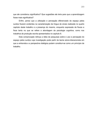 213



que ele considerou significativo? Que sugestões ele teria para que a aprendizagem
fosse mais significativa?
      Enfim, penso que a utilização e percepção diferenciado do espaço pelos
surdos ficaram evidentes na caracterização da língua de sinais realizada no quarto
capítulo deste trabalho e a presença do mesmo, enquanto expressão de fluxos e
fixos tanto no que se refere a abordagem da psicologia cognitiva, como nos
trabalhos de produção escrita apresentados no capítulo 8.
      Esta comprovação reforça a idéia de pesquisas sobre o uso e percepção do
espaço pelos surdos cuja investigação pode partir da teoria sócio-interacionista em
que a entrevista e a perspectiva dialógica podem constituir-se como um princípio de
trabalho.
 