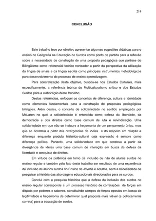 214



                                     CONCLUSÃO




      Este trabalho teve por objetivo apresentar algumas sugestões didáticas para o
ensino de Geografia na Educação de Surdos como ponto de partida para a reflexão
sobre a necessidade de construção de uma proposta pedagógica que partisse do
Bilingüismo como referencial teórico norteador a partir da perspectiva da utilização
da língua de sinais e da língua escrita como principais instrumentos metodológicos
para desenvolvimento do processo de ensino-aprendizagem.
      Para concretização deste objetivo, buscou-se nos Estudos Culturais, mais
especificamente, a referência teórica do Multiculturalismo crítico e dos Estudos
Surdos para a elaboração deste trabalho.
      Destas referências, enfoquei os conceitos de diferença, cultura e identidade
como elementos fundamentais para a construção de propostas pedagógicas
bilíngües. Além destes, o conceito de solidariedade no sentido empregado por
McLaren no qual a solidariedade é entendida como defesa da liberdade, da
democracia e dos direitos como base comum de luta e reivindicação. Uma
solidariedade em que não se instaure a hegemonia de um pensamento único, mas
que se construa a partir das divergências de idéias e do respeito em relação a
diferença enquanto produto histórico-cultural cuja expressão é sempre como
diferença política. Portanto, uma solidariedade em que construa a partir da
divergência de idéias uma base comum de interação em busca da defesa da
liberdade e conquista de direitos.
      Em virtude da polêmica em torno da inclusão ou não de alunos surdos no
ensino regular e também pelo fato deste trabalho ser resultado de uma experiência
de inclusão de alunos surdos no Ensino de Jovens e Adultos, senti a necessidade de
pesquisar a história das abordagens educacionais direcionadas para os surdos.
      Conclui com a pesquisa histórica que a defesa da inclusão dos surdos no
ensino regular corresponde a um processo histórico de correlações de forças em
disputa por poderes e saberes, constituindo campos de forças opostos em busca de
legitimidade e hegemonia de determinar qual proposta mais viável (e politicamente
correta) para a educação de surdos.
 