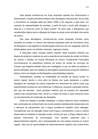 215



      Esta disputa constituiu-se em duas propostas opostas que direcionaram e
influenciaram o desenvolvimento histórico das abordagens educacionais: de um lado
o Ouvintismo na acepção dada por Skliar (1998, p.15) segundo a qual seria “um
conjunto de representações de ouvintes, a partir do qual o surdo está obrigado a
olhar-se e a narrar-se como se fosse ouvinte;” de outro lado, o Bilingüismo cuja
característica básica seria a utilização da língua de sinais como principal instrumento
de ensino.
      Das duas abordagens, constituíram-se novas propostas híbridas como
resultado do contato ou mesmo das disputas originadas tanto do Ouvintismo como
do Bilingüismo cuja trajetória e caracterização ainda tem que ser resgatada, tanto do
âmbito global, como nos âmbitos nacionais, regionais e locais.
      A discussão sobre inclusão estaria inserida neste processo histórico por
disputa de poderes e saberes da qual a experiência de inclusão de surdos no Ensino
de Jovens e Adultos da Escola Municipal de Ensino Fundamental Farroupilha
circunscreve-se na experiência histórica de ensino de surdos do município de
Canoas cuja trajetória também deve ser investigada no que se refere as práticas e
teorias adotadas, tanto em relação as abordagens educacionais enquanto referência
teórica, como em relação as hibridizações e peculiaridades próprias.
      Pessoalmente, acredito na inviabilidade da inclusão de alunos surdos no
ensino regular devido a uma série de fatores dos quais destacaria o caráter
ideológico de imposição da cultura majoritária em detrimento da cultura surda cuja
especificidade constitui-se como diferença. A diferença, enquanto expressão política,
tem que ser pensada       como processo histórico que se constitui em expressão
cultural cuja característica mais visível é a língua de sinais a qual coloca-se como
um dos elementos de construção de identidade.
      Ainda em relação à questão ideológica, a língua coloca-se como mediadora
das construções de conhecimento de mundo estando estreitamente relacionada com
a estrutura de pensamento, daí a língua constituir-se também como ideologia.
Considerando que há interação mútua entre língua e pensamento, e que a mesma
desenvolve-se mediante a interação social, concluiu-se que, a língua materna não é
apenas    instrumento    de   comunicação,     mas    também     essencial    para    o
desenvolvimento cognitivo, daí a impropriedade de uma política inclusiva no ensino
regular, visto que as oportunidades de desenvolvimento cognitivo dos surdos ficam
 