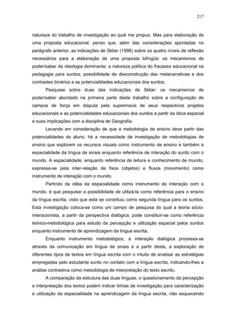 217



natureza do trabalho de investigação ao qual me propus. Mas para elaboração de
uma proposta educacional, penso que, além das considerações apontadas no
parágrafo anterior, as indicações de Skliar (1998) sobre os quatro níveis de reflexão
necessários para a elaboração de uma proposta bilíngüe: os mecanismos de
poder/saber da ideologia dominante; a natureza política do fracasso educacional na
pedagogia para surdos, possibilidade de desconstrução das metanarrativas e dos
contrastes binários e as potencialidades educacionais dos surdos.
      Pesquisei sobre duas das indicações de Skliar: os mecanismos de
poder/saber abordado na primeira parte deste trabalho sobre a configuração de
campos de força em disputa pela supremacia de seus respectivos projetos
educacionais e as potencialidades educacionais dos surdos a partir da ótica espacial
e suas implicações com a disciplina de Geografia.
      Levando em consideração de que a metodologia de ensino deve partir das
potencialidades do aluno, há a necessidade de investigação de metodologias de
ensino que explorem os recursos visuais como instrumento de ensino e também a
espacialidade da língua de sinais enquanto referência de interação do surdo com o
mundo. A espacialidade, enquanto referência de leitura e conhecimento de mundo,
expressa-se pela inter-relação de fixos (objetos) e fluxos (movimento) como
instrumento de interação com o mundo.
      Partindo da idéia da espacialidade como instrumento de interação com o
mundo, é que pesquisei a possibilidade de utilizá-la como referência para o ensino
da língua escrita, visto que esta se constituiu como segunda língua para os surdos.
Esta investigação coloca-se como um campo de pesquisa do qual a teoria sócio-
interacionista, a partir da perspectiva dialógica, pode constituir-se como referência
teórico-metodológica para estudo da percepção e utilização espacial pelos surdos
enquanto instrumento de aprendizagem da língua escrita.
      Enquanto instrumento metodológico, a interação dialógica processa-se
através da comunicação em língua de sinais e a partir desta, a exploração de
diferentes tipos de textos em língua escrita com o intuito de analisar as estratégias
empregadas pelo estudante surdo no contato com a língua escrita, indicando-lhes a
análise contrastiva como metodologia de interpretação do texto escrito.
      A comparação da estrutura das duas línguas, o questionamento da percepção
e interpretação dos textos podem indicar linhas de investigação para caracterização
e utilização da espacialidade na aprendizagem da língua escrita, não esquecendo
 