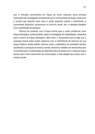 218



que a interação comunicativa em língua de sinais coloca-se como principal
instrumento de investigação considerando que o conhecimento da língua, tanto para
o ouvinte que aprende como para o surdo enquanto usuário e pertencente a
comunidade lingüística, processa-se no convívio social, daí a interação dialógica
como metodologia de pesquisa.
      Deve-se ter presente, que a língua escrita para o surdo constitui-se como
língua estrangeira, sendo portanto viável a investigação de metodologias existentes
para o ensino de língua estrangeira. Além disso, é conveniente que se diga que a
produção textual pelos surdos realiza-se com a interferência da estrutura da sua
língua materna. Neste sentido, deve-se evitar a expectativa de produções textuais
semelhante à produção de alunos ouvintes, devendo o trabalho ser direcionado para
a compreensão e caracterização de diferentes tipos de textos com o intuito da língua
escrita servir como instrumento de comunicação e inter-relação dos surdos com o
mundo ouvinte.
 