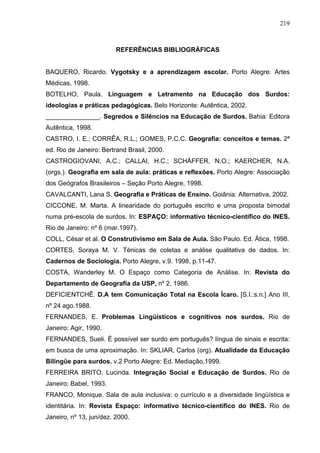 219



                         REFERÊNCIAS BIBLIOGRÁFICAS


BAQUERO, Ricardo. Vygotsky e a aprendizagem escolar. Porto Alegre: Artes
Médicas, 1998.
BOTELHO, Paula. Linguagem e Letramento na Educação dos Surdos:
ideologias e práticas pedagógicas. Belo Horizonte: Autêntica, 2002.
_______________. Segredos e Silêncios na Educação de Surdos. Bahia: Editora
Autêntica, 1998.
CASTRO, I. E.; CORRÊA, R.L.; GOMES, P.C.C. Geografia: conceitos e temas. 2ª
ed. Rio de Janeiro: Bertrand Brasil, 2000.
CASTROGIOVANI, A.C.; CALLAI, H.C.; SCHÄFFER, N.O.; KAERCHER, N.A.
(orgs.). Geografia em sala de aula: práticas e reflexões. Porto Alegre: Associação
dos Geógrafos Brasileiros – Seção Porto Alegre, 1998.
CAVALCANTI, Lana S. Geografia e Práticas de Ensino. Goiânia: Alternativa, 2002.
CICCONE, M. Marta. A linearidade do português escrito e uma proposta bimodal
numa pré-escola de surdos. In: ESPAÇO: informativo técnico-científico do INES.
Rio de Janeiro: nº 6 (mar.1997).
COLL, César et al. O Construtivismo em Sala de Aula. São Paulo. Ed. Ática, 1998.
CORTES, Soraya M. V. Ténicas de coletas e análise qualitativa de dados. In:
Cadernos de Sociologia. Porto Alegre, v.9. 1998, p.11-47.
COSTA, Wanderley M. O Espaço como Categoria de Análise. In: Revista do
Departamento de Geografia da USP, nº 2, 1986.
DEFICIENTCHÊ. D.A tem Comunicação Total na Escola Ìcaro. [S.I.:s.n.] Ano III,
nº 24 ago.1988.
FERNANDES, E. Problemas Lingüísticos e cognitivos nos surdos. Rio de
Janeiro: Agir, 1990.
FERNANDES, Sueli. É possível ser surdo em português? língua de sinais e escrita:
em busca de uma aproximação. In: SKLIAR, Carlos (org). Atualidade da Educação
Bilíngüe para surdos. v.2 Porto Alegre: Ed. Mediação,1999.
FERREIRA BRITO, Lucinda. Integração Social e Educação de Surdos. Rio de
Janeiro: Babel, 1993.
FRANCO, Monique. Sala de aula inclusiva: o currículo e a diversidade lingüística e
identitária. In: Revista Espaço: informativo técnico-científico do INES. Rio de
Janeiro, nº 13, jun/dez. 2000.
 