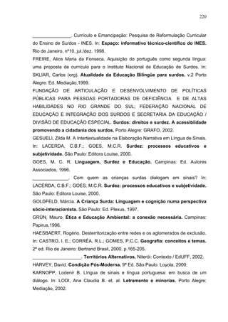 220



_______________. Currículo e Emancipação: Pesquisa de Reformulação Curricular
do Ensino de Surdos - INES. In: Espaço: informativo técnico-científico do INES.
Rio de Janeiro, nº10, jul./dez. 1998.
FREIRE, Alice Maria da Fonseca. Aquisição do português como segunda língua:
uma proposta de currículo para o Instituto Nacional de Educação de Surdos. In:
SKLIAR, Carlos (org). Atualidade da Educação Bilíngüe para surdos. v.2 Porto
Alegre: Ed. Mediação,1999.
FUNDAÇÃO        DE   ARTICULAÇÃO        E   DESENVOLVIMENTO      DE   POLÍTICAS
PÚBLICAS PARA PESSOAS PORTADORAS DE DEFICIÊNCIA                     E DE ALTAS
HABILIDADES NO RIO GRANDE DO SUL; FEDERAÇÃO NACIONAL DE
EDUCAÇÃO E INTEGRAÇÃO DOS SURDOS E SECRETARIA DA EDUCAÇÃO /
DIVISÃO DE EDUCAÇÃO ESPECIAL. Surdos: direitos e surdez. A acessibiidade
promovendo a cidadania dos surdos. Porto Alegre: GRAFO, 2002.
GESUELI, Zilda M. A Intertextualidade na Elaboração Narrativa em Língua de Sinais.
In: LACERDA, C.B.F.; GOES, M.C.R. Surdez: processos educativos e
subjetividade. São Paulo: Editora Louise, 2000.
GOES, M. C. R. Linguagem, Surdez e Educação. Campinas: Ed. Autores
Associados, 1996.
______________. Com quem as crianças surdas dialogam em sinais? In:
LACERDA, C.B.F.; GOES, M.C.R. Surdez: processos educativos e subjetividade.
São Paulo: Editora Louise, 2000.
GOLDFELD, Márcia. A Criança Surda: Linguagem e cognição numa perspectiva
sócio-interacionista. São Paulo: Ed. Plexus, 1997.
GRÜN, Mauro. Ética e Educação Ambiental: a conexão necessária. Campinas:
Papirus,1996.
HAESBAERT, Rogério. Desterritorização entre redes e os aglomerados de exclusão.
In: CASTRO, I. E.; CORRÊA, R.L.; GOMES, P.C.C. Geografia: conceitos e temas.
2ª ed. Rio de Janeiro: Bertrand Brasil, 2000. p.165-205.
___________________. Territórios Alternativos. Niterói: Contexto / EdUFF, 2002.
HARVEY, David. Condição Pós-Moderna. 9ª Ed. São Paulo: Loyola, 2000.
KARNOPP, Lodenir B. Língua de sinais e língua portuguesa: em busca de um
diálogo. In: LODI, Ana Claudia B. et. al. Letramento e minorias. Porto Alegre:
Mediação, 2002.
 