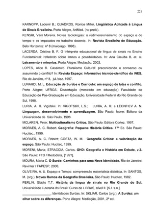 221



KARNOPP, Lodenir B.; QUADROS, Ronice Miller. Lingüística Aplicada à Língua
de Sinais Brasileira. Porto Alegre, ArtMed. (no prelo).
KENSKI, Vani Moreira. Novas tecnologias: o redimensionamento do espaço e do
tempo e os impacatos no trabalho docente. In: Revista Brasileira de Educação.
Belo Horizonte: nº 8 (maio/ago. 1998).
LACERDA, Cristina B. F. O Intérprete educacional de língua de sinais no Ensino
Fundamental: refletindo sobre limites e possibilidades. In: Ana Claudia B. et. al.
Letramento e minorias. Porto Alegre: Mediação, 2002.
LOPES, Alice R. Cassimiro. Pluralismo Cultural: preconizando o consenso ou
assumindo o conflito? In: Revista Espaço: informativo técnico-científico do INES.
Rio de Janeiro, nº 8, jul./dez. 1997.
LUNARDI, M. L. Educação de Surdos e Currículo: um espaço de lutas e conflito.
Porto Alegre: UFRGS. Dissertação (mestrado em educação) Faculdade de
Educação de Pós-Graduação em Educação. Universidade Federal do Rio Grande do
Sul, 1998.
LURIA, A. R. Vigotskii. In: VIGOTSKII, L.S.;       LURIA, A. R. e LEONTIEV A. N.
Linguagem, desenvolvimento e aprendizagem. São Paulo: Ícone: Editora da
Universidade de São Paulo, 1998.
MCLAREN, Peter. Multiculturalismo Crítico. São Paulo: Editora Cortez, 1997.
MORAES, A. C. Robert. Geografia: Pequena História Crítica. 17ª Ed. São Paulo:
Hucitec., 1999.
MORAES, A. C. Robert; COSTA, W. M.             Geografia Crítica: a valorização do
espaço. São Paulo: Hucitec, 1999.
MORENI, Maria; STRACCIA, Carlos. GHD: Geografia e História em Debate, v.3.
São Paulo: FTD / Medodista, [199?].
MOURA, Maria C. O Surdo: Caminhos para uma Nova Identidade. Rio de Janeiro:
Revinter / FAPESP, 2000.
OLIVEIRA, A. U. Espaço e Tempo: compreensão materialista dialética. In: SANTOS,
M. (org.). Novos Rumos da Geografia Brasileira. São Paulo: Hucitec, 1982.
PERLIN, Gládis T.T. História da língua de sinais no Rio Grande do Sul.
Universidade Luterana do Brasil. Curso de LIBRAS, nível II. [S.I.:s.n.].
________________. Identidades Surdas. In: SKLIAR, Carlos (org.). A Surdez: um
olhar sobre as diferenças. Porto Alegre: Mediação, 2001, 2ª ed.
 