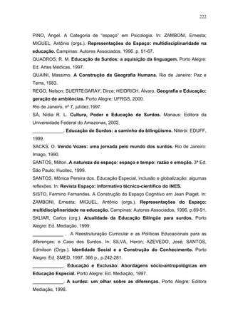 222



PINO, Angel. A Categoria de “espaço” em Psicologia. In: ZAMBONI, Ernesta;
MIGUEL, Antônio (orgs.). Representações do Espaço: multidisciplinaridade na
educação. Campinas: Autores Associados, 1996. p. 51-67.
QUADROS, R. M. Educação de Surdos: a aquisição da linguagem. Porto Alegre:
Ed. Artes Médicas, 1997.
QUAINI, Massimo. A Construção da Geografia Humana. Rio de Janeiro: Paz e
Terra, 1983.
REGO, Nelson; SUERTEGARAY, Dirce; HEIDRICH, Álvaro. Geografia e Educação:
geração de ambiências. Porto Alegre: UFRGS, 2000.
Rio de Janeiro, nº 7, jul/dez.1997.
SÁ, Nídia R. L. Cultura, Poder e Educação de Surdos. Manaus: Editora da
Universidade Federal do Amazonas, 2002.
____________. Educação de Surdos: a caminho do bilingüismo. Niterói: EDUFF,
1999.
SACKS, O. Vendo Vozes: uma jornada pelo mundo dos surdos. Rio de Janeiro:
Imago, 1990.
SANTOS, Milton. A natureza do espaço: espaço e tempo: razão e emoção. 3ª Ed.
São Paulo: Hucitec, 1999.
SANTOS, Mônica Pereira dos. Educação Especial, inclusão e globalização: algumas
reflexões. In: Revista Espaço: informativo técnico-científico do INES.
SISTO, Fermino Fernandes. A Construção do Espaço Cognitivo em Jean Piaget. In:
ZAMBONI, Ernesta; MIGUEL, Antônio (orgs.). Representações do Espaço:
multidisciplinaridade na educação. Campinas: Autores Associados, 1996. p.69-91.
SKLIAR, Carlos (org.). Atualidade da Educação Bilíngüe para surdos. Porto
Alegre: Ed. Mediação. 1999.
____________ . A Reestruturação Curricular e as Políticas Educacionais para as
diferenças: o Caso dos Surdos. In: SILVA, Heron; AZEVEDO, José; SANTOS,
Edmilson (Orgs.). Identidade Social e a Construção do Conhecimento. Porto
Alegre: Ed. SMED, 1997. 366 p., p.242-281.
____________. Educação e Exclusão: Abordagens sócio-antropológicas em
Educação Especial. Porto Alegre: Ed. Mediação, 1997.
____________. A surdez: um olhar sobre as diferenças. Porto Alegre: Editora
Mediação, 1998.
 