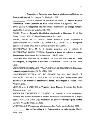 223



____________. Educação e Exclusão: Abordagens sócio-antropológicas em
Educação Especial. Porto Alegre: Ed. Mediação, 1997.
____________. Sobre o currículo na educação de surdos. In: Revista Espaço:
Informativo Técnico Científico do INES. Rio de Janeiro, nº 8, ago/dez. 1997.
SOJA, Edward W. Geografias pós-modernas: a reafirmação do espaço na teoria
social. Rio de Janeiro: Jorge Zahar Ed., 1993.
SOUZA, Álvaro J. Geografia Lingüística: dominação e liberdade. 3ª ed. São
Paulo: Contexto, 2001. (Coleção Repensando a Geografia).
SOUZA, Marcelo J.L. O Território: sobre espaço e poder, autonomia e
desenvolvimento. In: CASTRO, I. E.; CORRÊA, R.L.; GOMES, P.C.C. Geografia:
conceitos e temas. 2ª ed. Rio de Janeiro: Bertrand Brasil, 2000.
SUERTEGARAY, Dirce M. A. O Espaço geográfico uno e múltiplo. In:
SUERTEGARAY; BASSO; VERDUM. Ambiente e Lugar no urbano: a grande
Porto Alegre. Porto Alegre: Ed. Universidade / UFRGS, 2000.
UNIVERSIDADE FEDERAL DO PARANÁ. SISTEMA DE BIBLIOTECAS. Teses,
dissertações, monografias e trabalhos acadêmicos. Curitiba: Ed. Da UFPR,
2000.
UNIVERSIDADE FEDERAL DO PARANÁ. SISTEMA DE BIBLIOTECAS. Citações e
notas de rodapé. Curitiba: Ed. Da UFPR, 2000.
UNIVERSIDADE FEDERAL DO RIO GRANDE DO SUL. FACULDADE DE
EDUCAÇÃO. BIBLIOTECA SETORIAL DE EDUCAÇÃO. Orientações para
elaboração de trabalhos acadêmicos: teses, dissertações e outros. Porto
Alegre: il. 2003.
VEER, R. v. d. & VALSINER, J. Vygotsky: Uma Síntese. 3ª edição. São Paulo:
Edições Loyola, 1999.
VIADER, M.P.F; PERTRUSA, E.; VINARDELL, M. Importância de las estratégias y
recursos dela maestra sorda em el proceso de enseñanza/aprendizaje de la lengua
escrita. In: SKLIAR, Carlos (org). Atualidade da Educação Bilíngüe para surdos.
v.2 Porto Alegre: Ed. Mediação,1999.
VYGOTSKY, L.S. Pensamento e Linguagem. São Paulo: Martins Fontes, 1989.
_____________. Obras Esgogidas V. 5: Fundamentos de defectología. Madrid:
Visor, 1996.
 