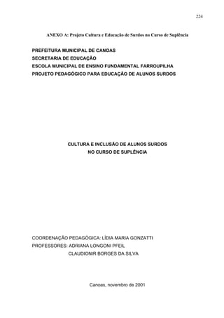 224



     ANEXO A: Projeto Cultura e Educação de Surdos no Curso de Suplência


PREFEITURA MUNICIPAL DE CANOAS
SECRETARIA DE EDUCAÇÃO
ESCOLA MUNICIPAL DE ENSINO FUNDAMENTAL FARROUPILHA
PROJETO PEDAGÓGICO PARA EDUCAÇÃO DE ALUNOS SURDOS




               CULTURA E INCLUSÃO DE ALUNOS SURDOS
                        NO CURSO DE SUPLÊNCIA




COORDENAÇÃO PEDAGÓGICA: LÍDIA MARIA GONZATTI
PROFESSORES: ADRIANA LONGONI PFEIL
               CLAUDIONIR BORGES DA SILVA




                         Canoas, novembro de 2001
 