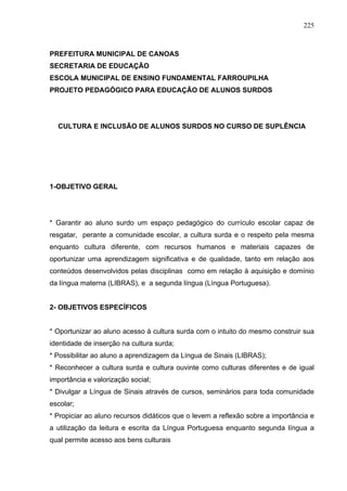 225



PREFEITURA MUNICIPAL DE CANOAS
SECRETARIA DE EDUCAÇÃO
ESCOLA MUNICIPAL DE ENSINO FUNDAMENTAL FARROUPILHA
PROJETO PEDAGÓGICO PARA EDUCAÇÃO DE ALUNOS SURDOS




  CULTURA E INCLUSÃO DE ALUNOS SURDOS NO CURSO DE SUPLÊNCIA




1-OBJETIVO GERAL




* Garantir ao aluno surdo um espaço pedagógico do currículo escolar capaz de
resgatar, perante a comunidade escolar, a cultura surda e o respeito pela mesma
enquanto cultura diferente, com recursos humanos e materiais capazes de
oportunizar uma aprendizagem significativa e de qualidade, tanto em relação aos
conteúdos desenvolvidos pelas disciplinas como em relação à aquisição e domínio
da língua materna (LIBRAS), e a segunda língua (Língua Portuguesa).


2- OBJETIVOS ESPECÍFICOS


* Oportunizar ao aluno acesso à cultura surda com o intuito do mesmo construir sua
identidade de inserção na cultura surda;
* Possibilitar ao aluno a aprendizagem da Língua de Sinais (LIBRAS);
* Reconhecer a cultura surda e cultura ouvinte como culturas diferentes e de igual
importância e valorização social;
* Divulgar a Língua de Sinais através de cursos, seminários para toda comunidade
escolar;
* Propiciar ao aluno recursos didáticos que o levem a reflexão sobre a importância e
a utilização da leitura e escrita da Língua Portuguesa enquanto segunda língua a
qual permite acesso aos bens culturais
 